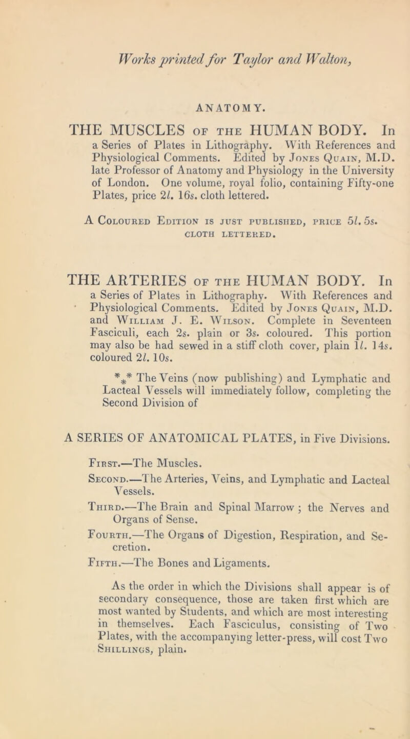 ANATOMY. THE MUSCLES of the HUMAN BODY. In a Series of Plates in Lithography. With References and Physiological Comments. Edited by Jones Quain, M.D. late Professor of Anatomy and Physiology in the University of London. One volume, royal folio, containing Eifty-one Plates, price 21. 16s. cloth lettered. A Coloured Edition is just published, price 51. 5s. CLOTH LETTERED. THE ARTERIES of the HUMAN BODY. In a Series of Plates in Lithography. With References and Physiological Comments. Edited by Jones Quain, M.D. and William J. E. Wilson. Complete in Seventeen Fasciculi, each 2s. plain or 3s. coloured. This portion may also be had sewed in a stiff cloth cover, plain 1/. 14s. coloured 21. 10s. %* The Veins (now publishing) and Lymphatic and Lacteal Vessels will immediately follow, completing the Second Division of A SERIES OF ANATOMICAL PLATES, in Five Divisions. First.—The Muscles. Second.—The Arteries, Veins, and Lymphatic and Lacteal Vessels. Third.—The Brain and Spinal Marrow ; the Nerves and Organs of Sense. Fourth.—The Organs of Digestion, Respiration, and Se- cretion . Fifth.—The Bones and Ligaments. As the order in which the Divisions shall appear is of secondary consequence, those are taken first which are most wanted by Students, and which are most interesting in themselves. Each Fasciculus, consisting of Two Plates, with the accompanying letter-press, will cost Two Shillings, plain.