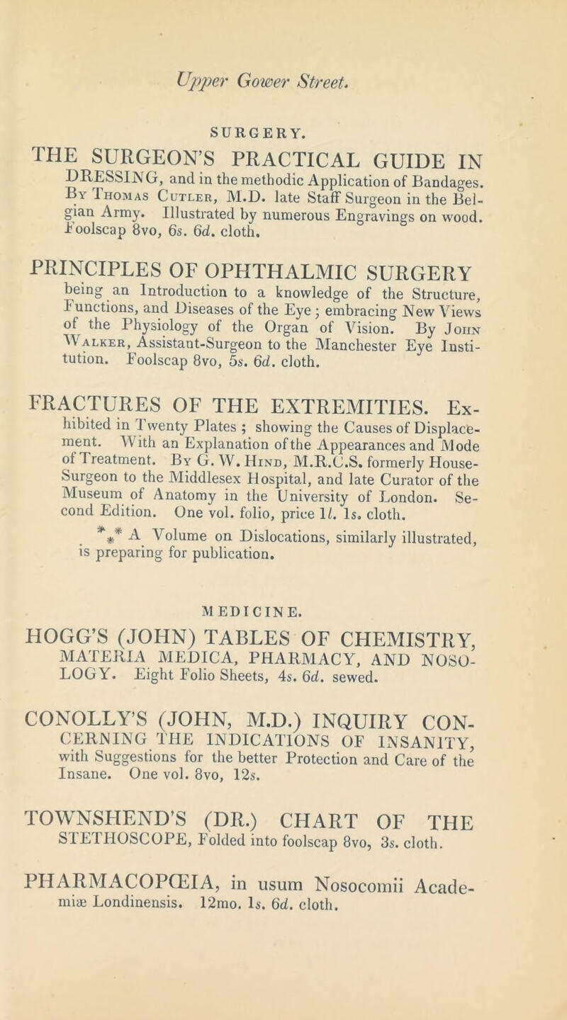 Upper Gower Street. SURGERY. THE SURGEON’S PRACTICAL GUIDE IN DRESSIN G, and in the methodic Application of Bandages. By Thomas Cutler, M.D. late Staff Surgeon in the Bel- gian Army. Illustrated by numerous Engravings on wood. Eoolscap 8vo, 6s. 6d. cloth. PRINCIPLES OF OPHTHALMIC SURGERY being an Introduction to a knowledge of the Structure, I unctions, and Diseases of the Eye ; embracing New Views ol the Physiology of the Organ of Vision. By John V alker, Assistant-Surgeon to the Manchester Eye Insti- tution. Foolscap 8vo, 5s. 6d. cloth. FRACTURES OF THE EXTREMITIES. Ex- hibited in Twenty Plates ; showing the Causes of Displace- ment. With an Explanation of the Appearances and Mode ol Treatment. By G. W. Hind, M.R.C.S. formerly House- Surgeon to the Middlesex Hospital, and late Curator of the Museum of Anatomy in the University of London. Se- cond Edition. One vol. folio, price 1/. Is. cloth. *#* A Volume on Dislocations, similarly illustrated, is preparing for publication. M ED I C IN E. HOGG’S (JOHN) TABLES OF CHEMISTRY, MATERIA MEDICA, PHARMACY, AND NOSO- LOGY. Eight Folio Sheets, 4s. 6d. sewed. CONOLLY’S (JOHN, M.D.) INQUIRY CON- CERNING THE INDICATIONS OF INSANITY, with Suggestions for the better Protection and Care of the Insane. One vol. 8vo, 12s. TOWNSHEND’S (DR.) CHART OF THE S1ETFIOSCOPE, Folded into foolscap 8vo, 3s. cloth. PHARMACOPOEIA, in usum Nosocomii Acade- mic Londinensis. 12mo. Is. 6d. cloth.
