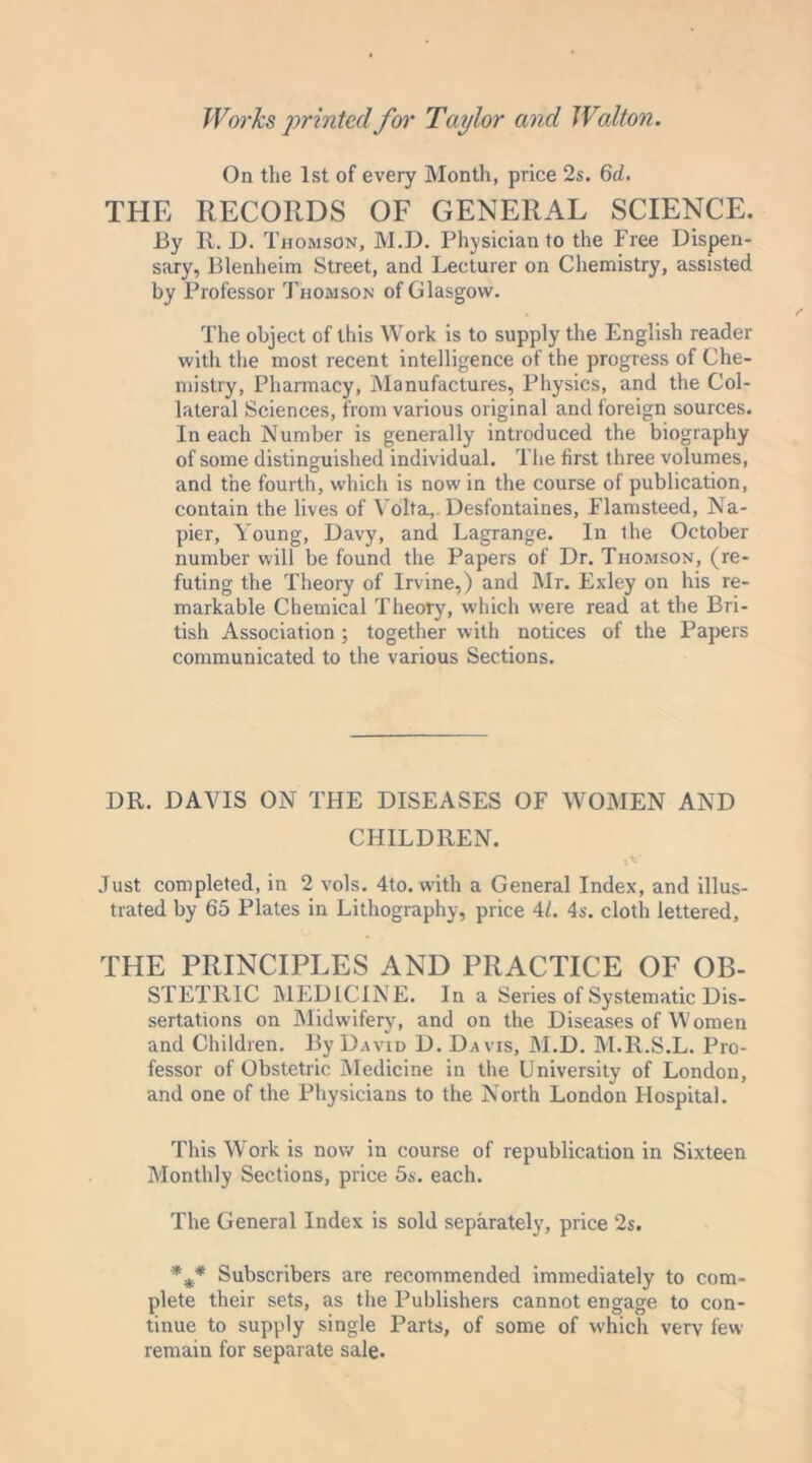 On the 1st of every Month, price 2s. 6d. THE RECORDS OF GENERAL SCIENCE. By R. D. Thomson, M.D. Physician to the Free Dispen- sary, Blenheim Street, and Lecturer on Chemistry, assisted by Professor Thomson of Glasgow. The object of this Work is to supply the English reader with the most recent intelligence of the progress of Che- mistry, Pharmacy, Manufactures, Physics, and the Col- lateral Sciences, from various original and foreign sources. In each Number is generally introduced the biography of some distinguished individual. The first three volumes, and the fourth, which is now in the course of publication, contain the lives of Volta,. Desfontaines, Flamsteed, Na- pier, Young, Davy, and Lagrange. In the October number will be found the Papers of Dr. Thomson, (re- futing the Theory of Irvine,) and Mr. Exley on his re- markable Chemical Theory, which were read at the Bri- tish Association ; together with notices of the Papers communicated to the various Sections. DR. DAVIS ON THE DISEASES OF WOMEN AND CHILDREN. Just completed, in 2 vols. 4to. with a General Index, and illus- trated by 65 Plates in Lithography, price 41. 4s. cloth lettered, THE PRINCIPLES AND PRACTICE OF OB- STETRIC MEDICINE. In a Series of Systematic Dis- sertations on Midwifery, and on the Diseases of Women and Children. By David D. Davis, M.D. M.R.S.L. Pro- fessor of Obstetric Medicine in the University of London, and one of the Physicians to the North London Hospital. This Work is now in course of republication in Sixteen Monthly Sections, price 5s. each. The General Index is sold separately, price 2s. *** Subscribers are recommended immediately to com- plete their sets, as the Publishers cannot engage to con- tinue to supply single Parts, of some of which very few remain for separate sale.
