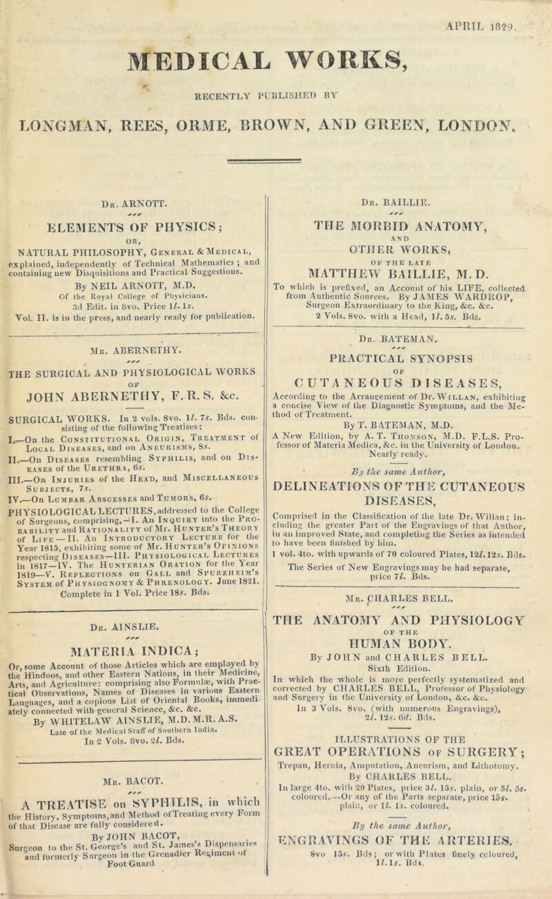 APRIL 1829. MEDICAL WORKS, RECENTLY PUBLISHED liY LONGMAN, REES, ORME, BROWN, AND GREEN, LONDON. Dr. ARNOTT. Dr. BAILLIE. ELEMENTS OF PHYSICS; OR, NATURAL PHILOSOPHY, General & Medical, explained, independently of Technical Mathematics ; and containing new Disquisitions and Practical Suggestions. By NEIL ARNOTT, M.D. Of the Royal College of Physicians. 3d Edit, in 8vo. Price 1l. Is. Vol. II. is in the press, and nearly ready for publication. Mr. ABERNETHY. THE SURGICAL AND PHYSIOLOGICAL WORKS OF JOHN ABERNETHY, F. R. S. &c. SURGICAL WORKS. In 2 vols. 8vo. 11. 7s. Bds. con- sisting of the following Treatises: I„—On the Constitutional Origin, Treatment of Local Diseases, and on Aneurisms, S.s. II.—On Diseases resembling Syphilis, and on Dis- eases of the Urethra, 6.9. HI.—On Injuries of the Head, and Miscellaneous Subjects, 7s. IV.—On Lumbar Abscesses andTuMORS, 6s. PHYSIOLOGICAL LECTURES,addressed to the College of Surgeons, comprising,—I. An Inquiry into the Pro- ba b i l it y and Rationality of Mr. Hunter’s Theory of Like — II. An Introductory Lecture for the Year 1815, exhibiting some of Mr. Hunter’s Opinions respecting Diseases—III. Physiological Lectures in 1817—IV. The Hunterian Oration for the Year J 1819—V. Reflections on Call and Spurzheim’s j System of Physiognomy & Phrenology. June 1821. ( Complete in 1 Vol. Price 18s. Bds. Dr. AINSLIE. MATERIA INDTCA; Or, some Account of those Articles which are employed by the Hindoos, and other Eastern Nations, in their Medicine, Arts, and Agriculture: comprising also Formulae, witli Prac- tical Observations, Names of Diseases in various Eastern Languages, ami a copious List of Oriental Books, immedi ately connected with general Science, &c. &c. By WHITELAW AINSLIE, M.D.M.R. A.S. Late of the Medical Staff of Southern India. In 2 Vols. 8vo. 21. Bds. Mr. BACOT. A TREATISE on SYPHILIS, in which the History, Symptoms,and Method of Treating every Form of that Disease are fully considered. By JOHN BACOT, Surgeon to the St. George* and St. James’s Dispensaries and formerly Surgeon in the Grenadier Regiment of Foot Guard THE MORBID ANATOMY, AND OTHER WORKS, OF the latf. MATTHEW BAILLIE, M.D. To which is prefixed, an Account of his LIFE, collected from Authentic Sources. By JAMES WARDItOP, Surgeon Extraordinary to the King, &c. &c. 2 Vols. 8vo. with a Head, M. 5s. Bds. Dr. BATEMAN. PRACTICAL SYNOPSIS CUTANEOUS DISEASES, According to the Arrangement of Dr. Willan, exhibiting a concise View of the Diagnostic Symptoms, and the Me- thod of Treatment. By T. BATEMAN, M.D. A New Edition, by A. T. Thomson, M.D. F.L.S. Pro- fessor of Materia Medica, &c. in the University of Loudon. Nearly ready. By the same Author, DELINEATIONS OF THE CUTANEOUS DISEASES, Comprised in the Classification of the late Dr. Willan; in- cluding the greater Part of the Engravings of that Author, in an improved State, and completing the Series as intended to have been finished by him. 1 vol.4to. with upwards of 70 coloured Plates, 12/. l‘2s. Bds. The Series of New Engravings may be had separate, price 71. Bds. Mr. CHARLES BELL. THE ANATOMY AND PHYSIOLOGY OF THE HUMAN BODY. By J O H N and C H A R L E S BEL L. Sixth Edition. In which the whole is more perfectly systematized and corrected by CHARLES BELL, Professor of Physiology and Surgery in the University of London, &c. &c. ” In 3 Yols. 8vo. (with numerous Engravings), 2/. 12.v. 5(1. Bds. ILLUSTRATIONS OF THE GREAT OPERATIONS of SURGERY; Trepan, Hernia, Amputation, Aneurism, and Lithotomy. By CHARLES BELL. In large 4to. with 20 Plates, price 3/. 15.9. plain, or 51. 5s. coloured.—Or any of the Parts separate, price 15s. plain, or 11. 1$. coloured. By the same Author, ENGRAVINGS OF THE ARTERIES. Svo 15.9. Bds; or with Plates finely coloured, it. 1j, Bds,