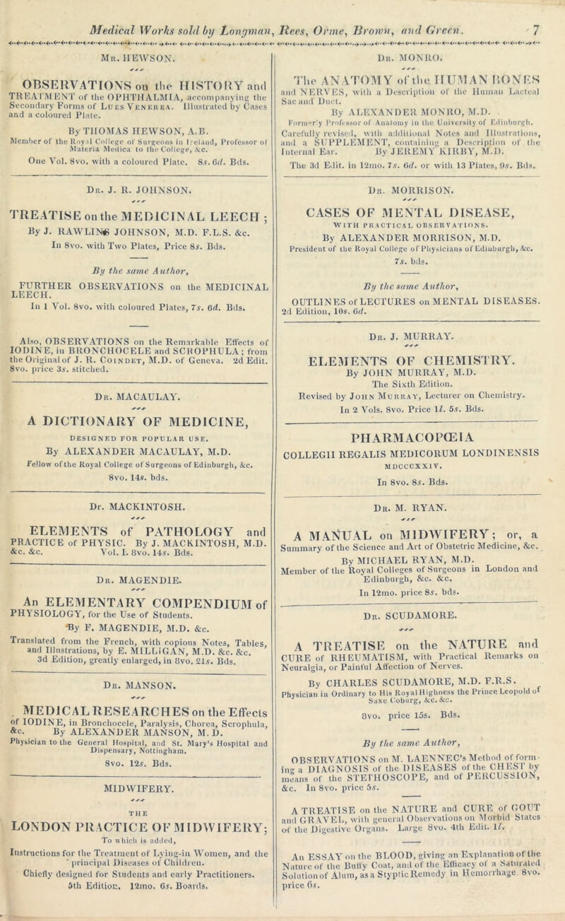 Mr. HEWSON. OBSERVATIONS on the HISTORY and TREATMENT of tlie OPHTHALMIA, accompanying the Secondary Forms of Lues Venerea. Illustrated by Cases and a coloured Plate. By THOMAS HEWSON, A.B. Member of the Royal College of Surgeons in Ireland, Professor of Materia Meilica to the College, Nc. One Vol. 8vo. with a coloured Plate. S.v.Gd. Bds. Du. J. R. JOHNSON. TREATISE on the MEDICINAL LEECH ; By J. RAWLINS JOHNSON, M.D. F.L.S. &c. In 8vo. with Two Plates, Price 8y. Bds. By the same Author, FURTHER OBSERVATIONS on the MEDICINAL LEECH. In 1 Vol. 8vo. with coloured Plates, 7s. 6A. Bds. Also, OBSERVATIONS on the Remarkable Effects of IODINE, in BRONCHOCELE and SCROPHULA; from the Original of J. R. Coindet, M.D. of Geneva. 2d Edit. 8vo. price 3a’. stitched. Dr. MACAULAY. -yyy A DICTIONARY OF MEDICINE, designed for popular use. By ALEXANDER MACAULAY, M.D. Fellow of the Royal College of Surgeons of Edinburgh, &c. 8vo. 14s. bds. Dr. MONRO. The ANATOMY of the. HUMAN BONES and NERVES, with a Description of the Human Lacteal Sac and Duct. By ALEXANDER MONRO, M.D. Formor!y Professor of Anatomy in the University of Edinburgh. Carefully revised, with additional Notes and Illustrations, and a SUPPLEMENT, containing a Description of the internal Ear. By JEREMY KIRBY, M.D. The 3d Edit, in 12mo. 7s. 6d. or with 13 Plates, Os. Bds. Dr. MORRISON. CASES OF MENTAL DISEASE, WITH PRACTICAL OBSERVATIONS. By ALEXANDER MORRISON, M.D. President of the Royal College of Physicians of Edinburgh, &c. 7a. bds. By the same Author, OUTLINES of LECTURES on MENTAL DISEASES. 2d Edition, 10s. Gd. Du. J. MURRAY. y/y ELEMENTS OF CHEMISTRY. By JOHN MURRAY, M.D. The Sixth Edition. Revised by John Murray, Lecturer on Chemistry. In 2 Vols. 8vo. Price II. 5s. Bds. PHARMACOPOEIA COLLEG1I REGALIS MEDICOllUM LONDINENSIS MDCCCXX1 V. In 8vo. 8s. Bds. Dr. MACKINTOSH. .y y .y ELEMENTS of PATHOLOGY and PRACTICE of PHYSIC. By J. MACKINTOSH, M.D. &c. &c. Vol. I. 8vo. 14s. Bds. Dr. MAGEND1E. An ELEMENTARY COMPENDIUM of PHYSIOLOGY, for the Use of Students. 'By F. MAGENDIE, M.D. &c. Translated from the French, with copious Notes, Tables, and Illustrations, by E. MILLIGAN, M.D. &c. &c. 3d Edition, greatly enlarged, in 8vo. 21s. Bds. Dr. MANSON. MEDIC AL RESEARCHES on the Effects of IODINE, in Bronchocele, Paralysis, Chorea, Scrophula, &c. By ALEXANDER MANSON, M. D. Physician to the General Hospital, and St. Mary’s Hospital and Dispensary, Nottingham. Svo. 12s. Bds. MIDWIFERY. ■y y.y THE LONDON PRACTICE OF MIDWIFERY; To which is added, Instructions for the Treatment of Lying-in Women, and the ' principal Diseases of Children. Chiefly designed for Students and early Practitioners. 5th Edition. 12mo. Gs. Boards. Dr. M. RYAN. y /y A M ANUAL on MIDWIFERY; or, a Summary of the Science and Art of Obstetric Medicine, &c. By MICHAEL RYAN, M.D. Member of the Royal Colleges of Surgeons in Loudon and Edinburgh, &c. &c. In 12mo. price 8s. bds. Dr. SCUDAMORE. yyy A TREATISE on the NATURE and CURE of RHEUMATISM, with Practical Remarks on Neuralgia, or Painful Affection of Nerves. By CHARLES SCUDAMORE, M.D. F.R.S. Physician in Ordinary to His Royal Highness the Prince Leopold of Saxe Coburg, &c.&c. 8vo. price 15s. Bds. By the same Author, OBSERVATIONS on M. LAENNEC’s Method of form- a DIAGNOSIS of the DISEASES of the CHEST by leans of the STETHOSCOPE, and of PERCUSSION, :c. In 8vo. price 5s. A TREATISE on the NATURE and CURE of GOUT and GRAVEL, with general Observations on Morbid States of the Digestive Organs. Large 8vo. 4th Edit. U. An ESSAY on the BLOOD, giving an Explanation of the Nature of the Bufly Coat, and of the Efficacy of a Saturated Solution of Alum, as a Styptic Remedy in Hemorrhage. Svo. price Oy.