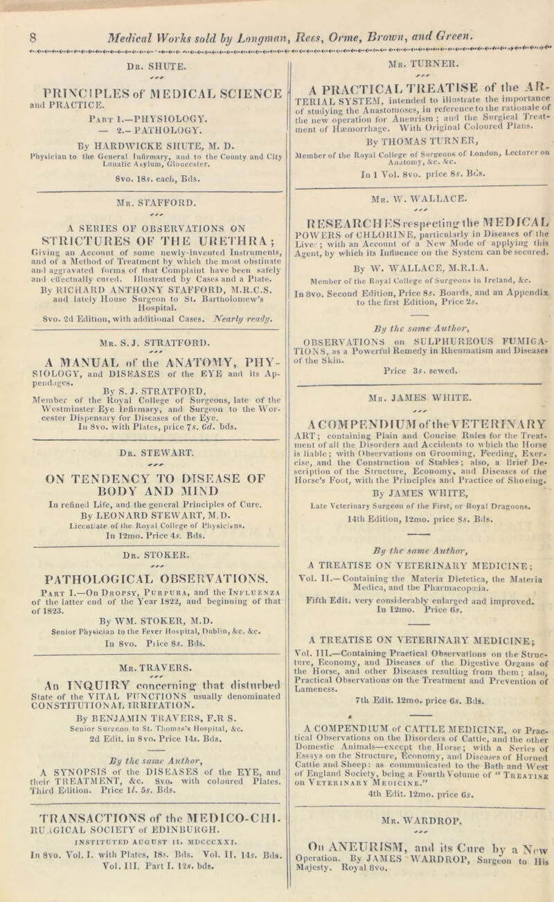 Dr. SHUTE. PRINCIPLES of MEDICAL SCIENCE and PRACTICE. Part 1— PHYSIOLOGY. — 2.— PATHOLOGY. By HARDWICKE SHUTE, M. D. Physician to the General Infirmary, ami to the County and City Lunatic Asylum, Gloucester. 8vo. 18$. eacii, Bds. Mr. STAFFORD. A SERIES OF OBSERVATIONS ON STRICTURES OF THE URETHRA; Giving an Account of some newly-invented Instruments, and of a Method of Treatment by which the most obstinate and aggravated forms of that Complaint have been safely and effectually cured. Illustrated by Cases and a Plate. By RICHARD ANTHONY STAFFORD, M.R.C.S. and lately House Surgeon to St. Bartholomew’s Hospital. 8vo. 2d Edition, with additional Cases. Nearly ready. Mr. S.J. STRATFORD. y y y A MANUAL of the ANATOMY, PIIY- siology, and DISEASES of the EYE and its Ap- pendages. By S. J. STRATFORD, Member of the Royal College of Surgeons, late of the Westminster Eye Infirmary, and Surgeon to the Wor- cester Dispensary for Diseases of the Eye. In 8vo. with Plates, price 7$. (5d. bds. Dr. STEWART. y y y ON TENDENCY TO DISEASE OF BODY AND MIND In refined Life, and the general Principles of Cure. By LEONARD STEWART, M.D. Licentiate of the Royal College of Physicians. In 12mo. Price 4.?. Bds. Dr. STOKER. PATHOLOGICAL OBSERVATIONS. Part I.—On Dropsy, Purpura, and the Influenza of the latter end of the Year 1822, and beginning of that j of 1823. By WM. STOKER, M.D. Senior Physician to the Fever Hospital, Dublin, Sec. See. In 8vo. Pi ice 8$. Bds. Mr. TRAVERS. y y y An INQUIRY concerning' that disturbed State of the VITAL FUNCTIONS usually denominated CONSTITUTION AL IRRITATION. By BENJAMIN TRAVERS, F.R S. Senior Surgeon to St. Thomas’s Hospital, &c. 2d Edit, in 8vo. Price 14s. Bds. By the same Author, A SYNOPSIS of the DISEASES of the EYE, and their TREATMENT, &c. 8vo. with coloured Plates. Third Edition. Price 11. 5s. Bds. TRANSACTIONS of the MEDICO-CHI- RU.iGICAL SOCIETY of EDINBURGH. INSTITUTED AUGUST II. MDCCCXXt. In 8vo. Yol. I. with Plates, 18s. Bds. Vol. II. 14$. Bds. Vol. III. Part I. 12s. bds. Mr. TURNER. y /• y A PRACTICAL TREATISE of the AR- TERIAL SYSTEM, intended to illustrate the importance of studying the Anastomoses, in reference to the rationale of the new operation for Aneurism ; and the Surgical Jieat- ment of Haemorrhage. With Original Coloured 1 Ians. By THOMAS TURNER, Member of the Royal College of Surgeons of London, Lecture! on Anatomy, Sec. Sec. In 1 Yol. 8vo. price 8$. Bos. Mr. W. WALLACE. y y y RESEARCH KSrespecting the MED!CAL POWERS of CHLORINE, particularly in Diseases of the Liver ; with an Account of a New Mode of applying this Agent, by which its Influence on the System can be secured. By W. WALLACE, M.R.I.A. Member of the Royal College of Surgeons in Ireland, &c. In 8vo. Second Edition, Price 8Boards, and an Appendix to the first Edition, Price 2s. By the same Author, OBSERVATIONS on SULPHUREOUS FUMIGA- TIONS, as a Powerful Remedy in Rheumatism and Diseases of the Skin. Price 3$. sewed. Mu. JAMES WHITE. A C O M P F. N DIU M of t h e V E T E RIN A R Y ART; containing Plain and Concise Rules for the Treat- ment of ail the Disorders and Accidents to which the Horse is liable; with Observations on Grooming, Feeding, Exer- cise, and the Construction of Stables ; also, a Brief De- scription of the Structure, Economy, and Diseases of the Horse’s Foot, with the Principles and Practice of Shoeing. By JAMES WHITE, Late Veterinary Surgeon of the First, or Royal Dragoons. 14th Edition, I2mo. price S$. Bds. By the same Author, A TREATISE ON VETERINARY MEDICINE; Vol. II.—Containing the Materia Dietctica, the Materia Medica, and the Pharmacopoeia. Fiftli Edit, very considerably enlarged and improved. Iu 12mo. Price Os. A TREATISE ON VETERINARY MEDICINE; Vol. III.—Containing Practical Observations on the Struc- ture, Economy, and Diseases of the Digestive Organs of the Horse, and other Diseases resulting from them; also. Practical Observations on the Treatment and Prevention of Lameness. 7th Edit. 12mo. price 6$. Bds. A COMPENDIUM of CATTLE MEDICINE, or Prac- tical Observations on the Disorders of Cattle, and the other Domestic Animals—except the Horse; with a Series of Essays on the Structure, Economy, and Diseases of Horned Cattle and Sheep: as communicated to the Bath and West of England Society, being a Fourth Volume of “ Treatise on Veterinary Medicine.” 4th Edit. 12mo. price 6$. Mr. WARDROP. On ANEURISM, ami its Cure by a New Operation. By JAMES WARDROP, Surgeon to His Majesty. Royal 8vo.