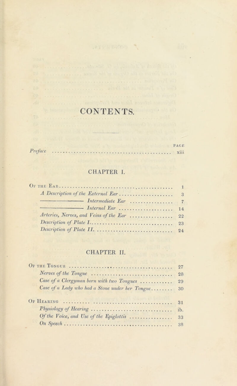 CONTENTS. PAGE Preface xiii CHAPTER I. Or the Eau 1 A Description of the External Ear 3 Intermediate Ear 7 Internal Ear 14 Arteries, Nerves, and Veins of the Ear 22 Description of Plate 1 23 Description of Plate II. 24 CHAPTER II. Of the Tongue 27 Nerves of the Tongue 28 Case of a Clergyman born with two Tongues 29 Case of a Lady who had a Stone under her Tongue 30 Of Hearing 31 Physiology of Hearing ib. Of the Voice, and Use of the Epiglottis 33 On Speech 38