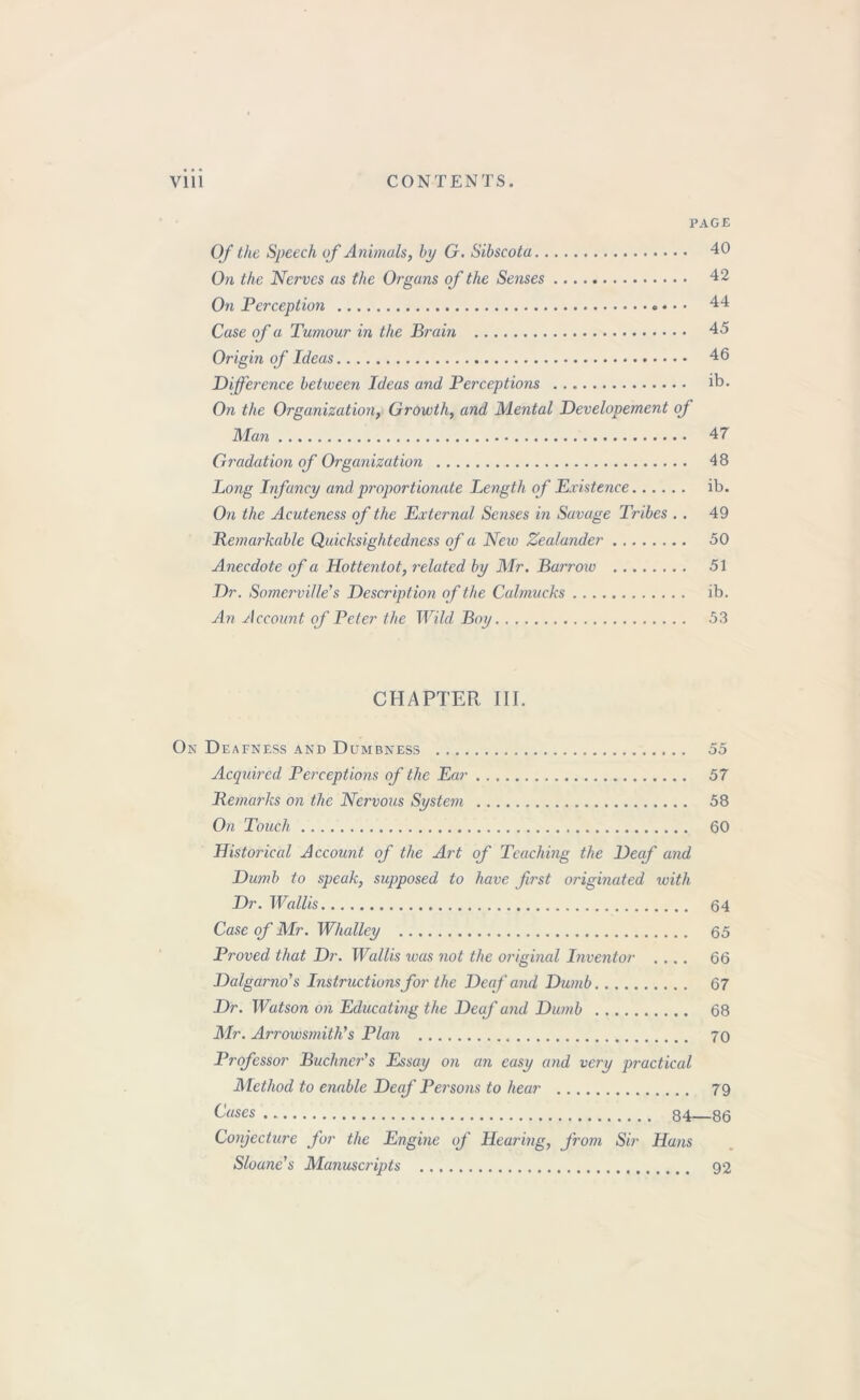 PAGE Of the Speech of Animals, by G. Sibscota 40 On the Nerves as the Organs of the Senses 42 On Perception ♦ • • 44 Case of a Tumour in the Brain 45 Origin of Ideas 46 Difference between Ideas and Perceptions ib. On the Organization, Growth, and Mental Developement of Man 47 Gradation of Organization 48 Long Infancy and proportionate Length of Existence ib. On the Acuteness of the External Senses in Savage Tribes . . 49 Remarkable Quicksightedness of a New Zealander 50 Anecdote of a Hottentot, related by Mr. Barrow 51 Dr. Somerville's Description of the Calmucks ib. An Account of Peter the Wild Boy 53 CHAPTER III. On Deafness and Dumbness 55 Acquired Perceptions of the Ear 57 Remarks on the Nervous System 58 On Touch 60 Historical Account of the Art of Teaching the Deaf and Dumb to speak, supposed to have first originated with Dr. Wallis 64 Case of Mr. Whalley 65 Proved that Dr. Wallis was not the original Inventor .... 66 Dalgarno's Instructions for the Deaf and Dumb 67 Dr. Watson on Educating the Deaf and Dumb 68 Mr. Arrowsmitli's Plan 70 Professor Buchner's Essay on an easy and very practical Method to enable Deaf Persons to hear 79 Cases 84—86 Conjecture for the Engine of Hearing, j'rom Sir Hans Sloane's Manuscripts 92