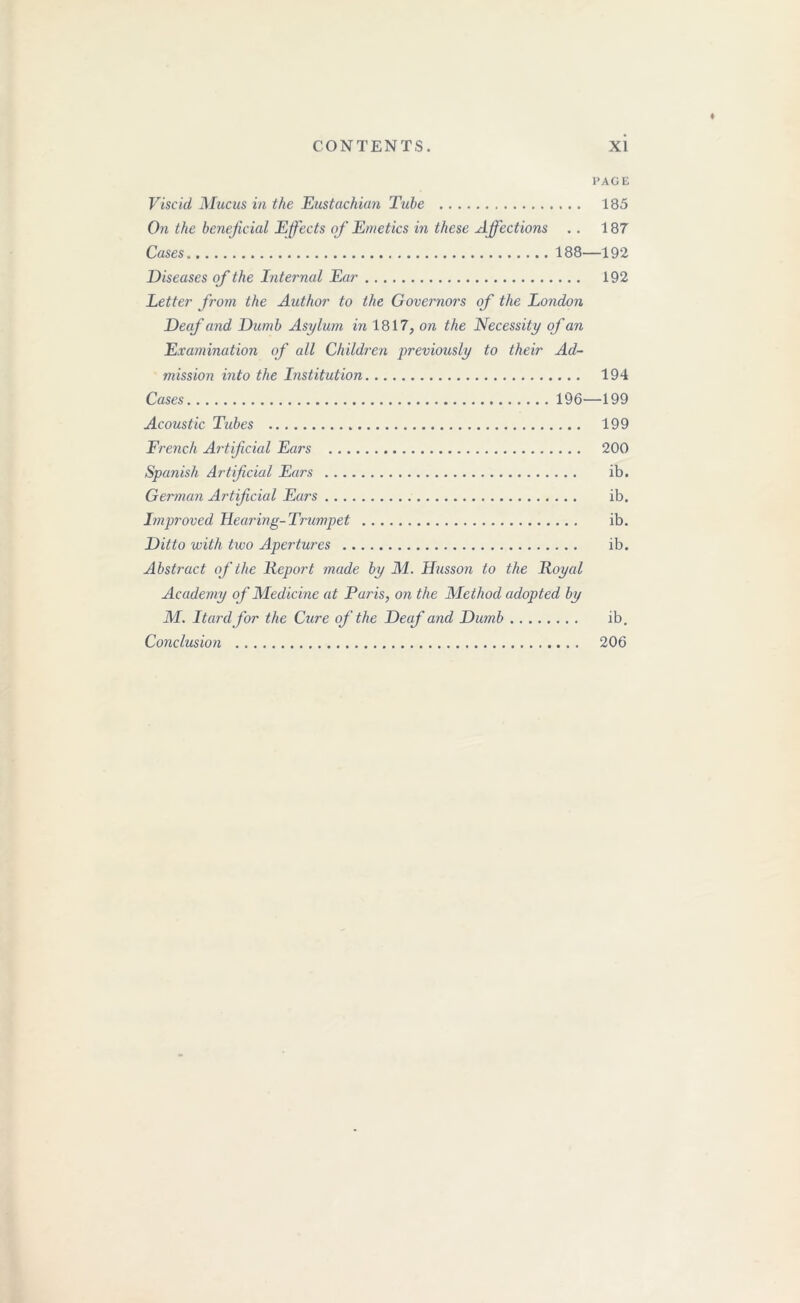 PAGE Viscid Mucus in the Eustachian Tube 185 On the beneficial Effects of Emetics in these Affections .. 187 Cases 188—192 Diseases of the Internal Ear 192 letter from the Author to the Governors of the London Deaf and Dumb Asylum in 1817, on the Necessity of an Examination of all Children previously to their Ad- mission into the Institution 194 Cases 196—199 Acoustic Tubes 199 French Artificial Ears 200 Spanish Artificial Ears ib. German Artificial Ears ib. Improved Hearing-Trumpet ib. Ditto with two Apertures ib. Abstract of the Report made by M. Husson to the Royal Academy of Medicine at Paris, on the Method adopted by M. Itardfor the Cure of the Deaf and Dumb ib. Conclusion 206