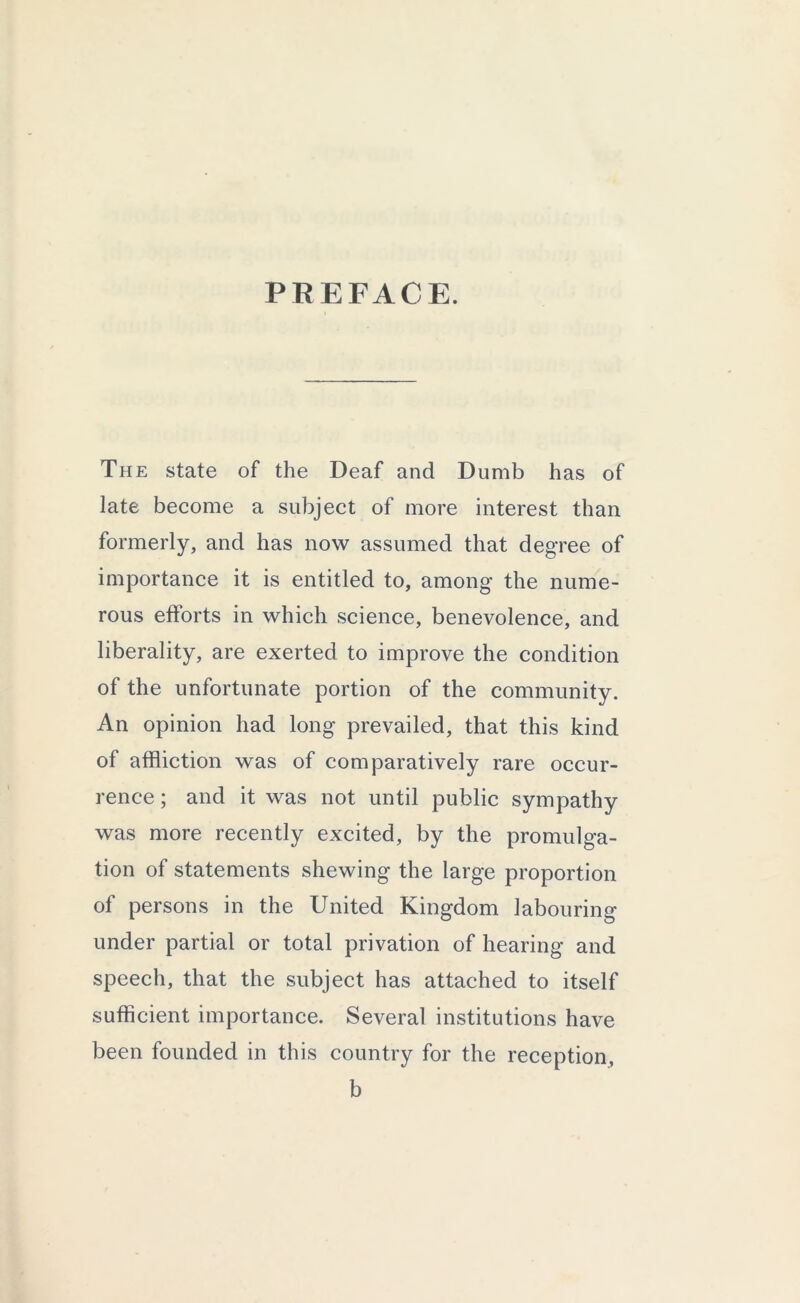 PREFACE. The state of the Deaf and Dumb has of late become a subject of more interest than formerly, and has now assumed that degree of importance it is entitled to, among the nume- rous efforts in which science, benevolence, and liberality, are exerted to improve the condition of the unfortunate portion of the community. An opinion had long prevailed, that this kind of affliction was of comparatively rare occur- rence ; and it was not until public sympathy was more recently excited, by the promulga- tion of statements shewing the large proportion of persons in the United Kingdom labouring under partial or total privation of hearing and speech, that the subject has attached to itself sufficient importance. Several institutions have been founded in this country for the reception, b