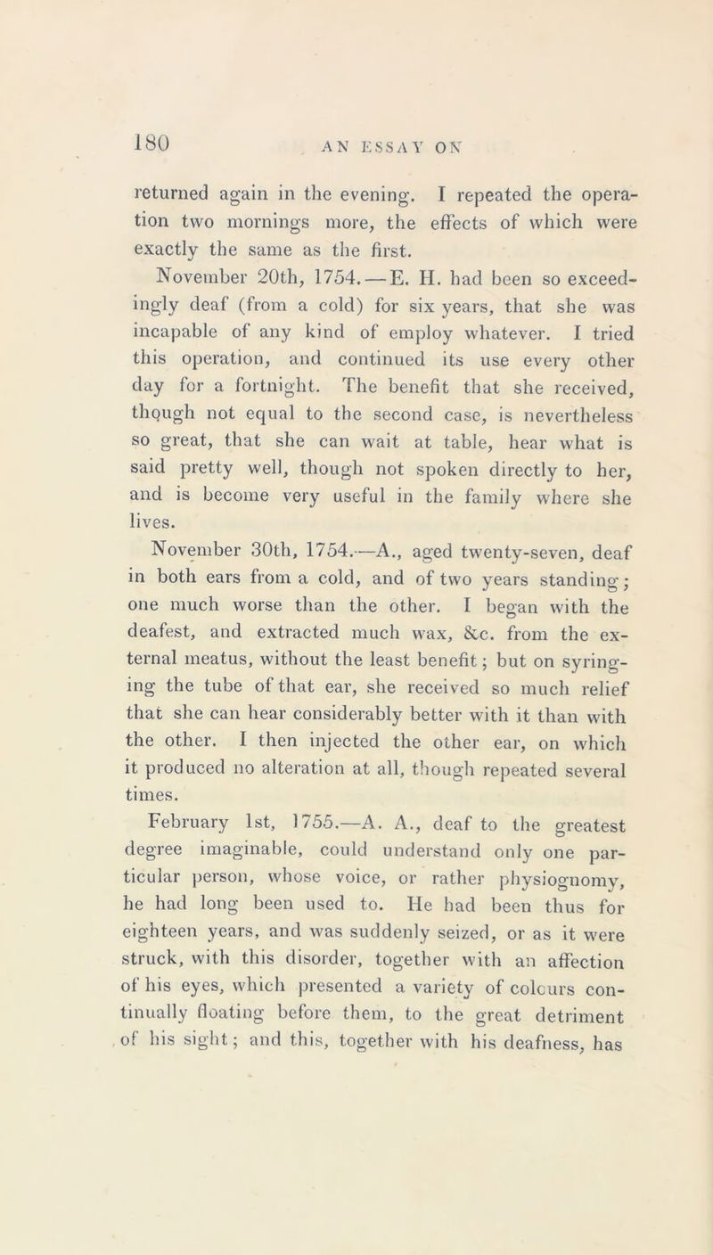 returned again in the evening. I repeated the opera- tion two mornings more, the effects of which were exactly the same as the first. November 20th, 1754. —E. H. had been so exceed- ingly deaf (from a cold) for six years, that she was incapable of any kind of employ whatever. I tried this operation, and continued its use every other day for a fortnight. The benefit that she received, though not equal to the second case, is nevertheless so great, that she can wait at table, hear what is said pretty well, though not spoken directly to her, and is become very useful in the family where she lives. November 30th, 1754.—A., aged twenty-seven, deaf in both ears from a cold, and of two years standing; one much worse than the other. I began with the deafest, and extracted much wax, &c. from the ex- ternal meatus, without the least benefit; but on syring- ing the tube of that ear, she received so much relief that she can hear considerably better with it than with the other. I then injected the other ear, on which it produced no alteration at all, though repeated several times. February 1st, 1755.—A. A., deaf to the greatest degree imaginable, could understand only one par- ticular person, whose voice, or rather physiognomy, he had long been used to. He had been thus for eighteen years, and was suddenly seized, or as it were struck, with this disorder, together with an affection of his eyes, which presented a variety of colours con- tinually floating before them, to the great detriment of his sight; and this, together with his deafness, has