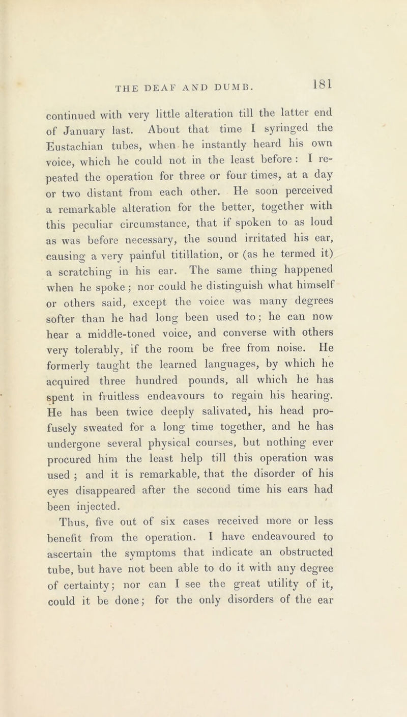 continued with very little alteration till the lattei end of January last. About that time I syringed the Eustachian tubes, when he instantly heard his own voice, which he could not in the least befoie • I le- peated the operation for three or four times, at a day or two distant from each other. He soon perceived a remarkable alteration for the better, together with this peculiar circumstance, that it spoken to as loud as was before necessary, the sound irritated his ear, causing a very painful titillation, or (as he termed it) a scratching in his ear. Ihe same thing happened when he spoke ; nor could he distinguish what himself or others said, except the voice was many degrees softer than he had long been used to; he can now hear a middle-toned voice, and converse with others very tolerably, if the room be free from noise. He formerly taught the learned languages, by which he acquired three hundred pounds, all which he has spent in fruitless endeavours to regain his hearing. He has been twice deeply salivated, his head pro- fusely sweated for a long time together, and he has undergone several physical courses, but nothing ever procured him the least help till this operation was used ; and it is remarkable, that the disorder of his eyes disappeared after the second time his ears had t been injected. Thus, five out of six cases received more or less benefit from the operation. I have endeavoured to ascertain the symptoms that indicate an obstructed tube, but have not been able to do it with any degree of certainty; nor can I see the great utility of it, could it be done; for the only disorders of the ear
