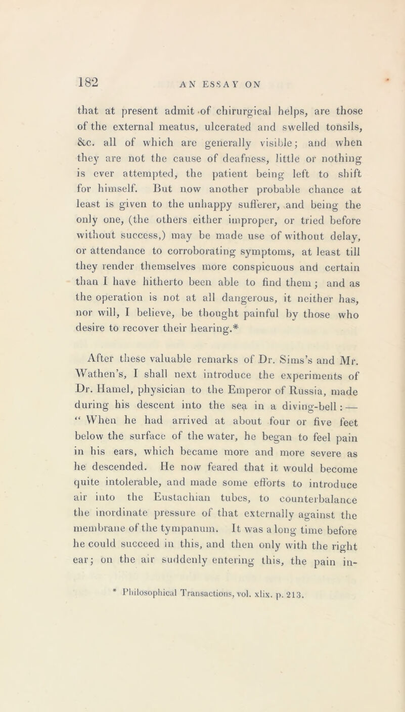 that at present admit -of chirurgical helps, are those of the external meatus, ulcerated and swelled tonsils, &c. all of which arc generally visible; and when they are not the cause of deafness, little or nothing is ever attempted, the patient being left to shift for himself. But now another probable chance at least is given to the unhappy sufferer, and being the only one, (the others either improper, or tried before without success,) may be made use of without delay, or attendance to corroborating symptoms, at least till they render themselves more conspicuous and certain than I have hitherto been able to find them ; and as the operation is not at all dangerous, it neither has, nor will, I believe, be thought painful by those who desire to recover their hearing.* After these valuable remarks of Dr. Sims’s and Air. Wathen’s, I shall next introduce the experiments of Dr. Hamel, physician to the Emperor of Russia, made during his descent into the sea in a diving-bell: — “ When he had arrived at about four or five feet below the surface of the water, he began to feel pain in his ears, which became more and more severe as he descended. He now feared that it would become quite intolerable, and made some efforts to introduce air into the Eustachian tubes, to counterbalance the inordinate pressure of that externally against the membrane of the tympanum. It was a long time before he could succeed in this, and then only with the right ear; on the air suddenly entering this, the pain in- * Philosophical Transactions, vol. xlix. p. 213.