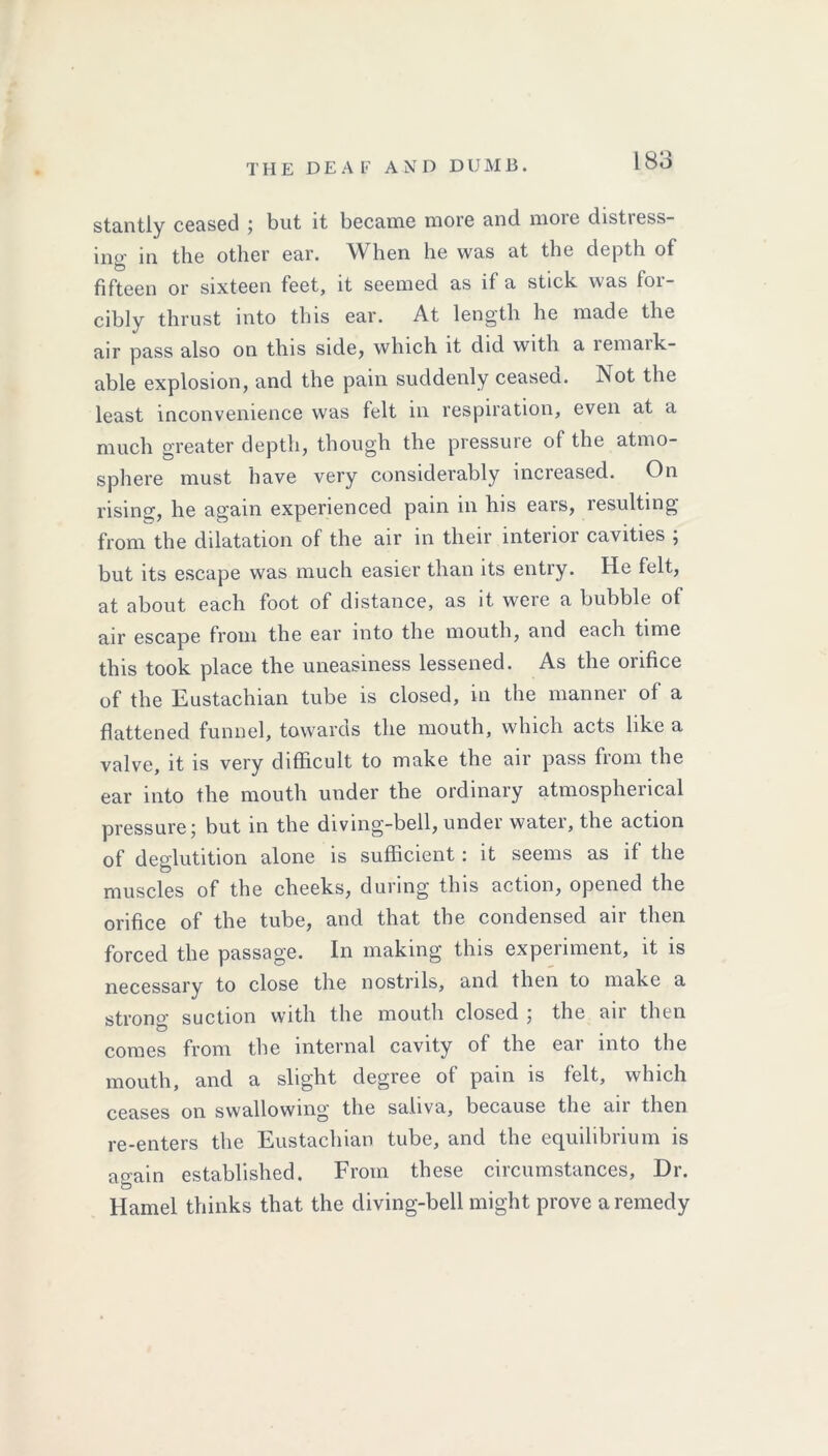 THE DEAL’ AND D U M B . stantly ceased ; but it became more and more distress- ing in the other ear. When he was at the depth of fifteen or sixteen feet, it seemed as if a stick was for- cibly thrust into this ear. At length he made the air pass also on this side, which it did with a remark- able explosion, and the pain suddenly ceased. Not the least inconvenience was felt in respiration, even at a much greater depth, though the pressure of the atmo- sphere must have very considerably increased. On rising, he again experienced pain in his ears, resulting from the dilatation of the air in their interior cavities ; but its escape was much easier than its entry. He felt, at about each foot of distance, as it were a bubble of air escape from the ear into the mouth, and each time this took place the uneasiness lessened. As the onfice of the Eustachian tube is closed, in the manner of a flattened funnel, towards the mouth, which acts like a valve, it is very difficult to make the air pass from the ear into the mouth under the ordinary atmospherical pressure; but in the diving-bell, under water, the action of deglutition alone is sufficient: it seems as if the muscles of the cheeks, during this action, opened the orifice of the tube, and that the condensed air then forced the passage. In making this experiment, it is necessary to close the nostrils, and then to make a strong suction with the mouth closed ; the air then comes from the internal cavity of the eai into the mouth, and a slight degree of pain is felt, which ceases on swallowing the saliva, because the an then re-enters the Eustachian tube, and the equilibrium is again established. From these circumstances, Dr. Hamel thinks that the diving-bell might prove a remedy