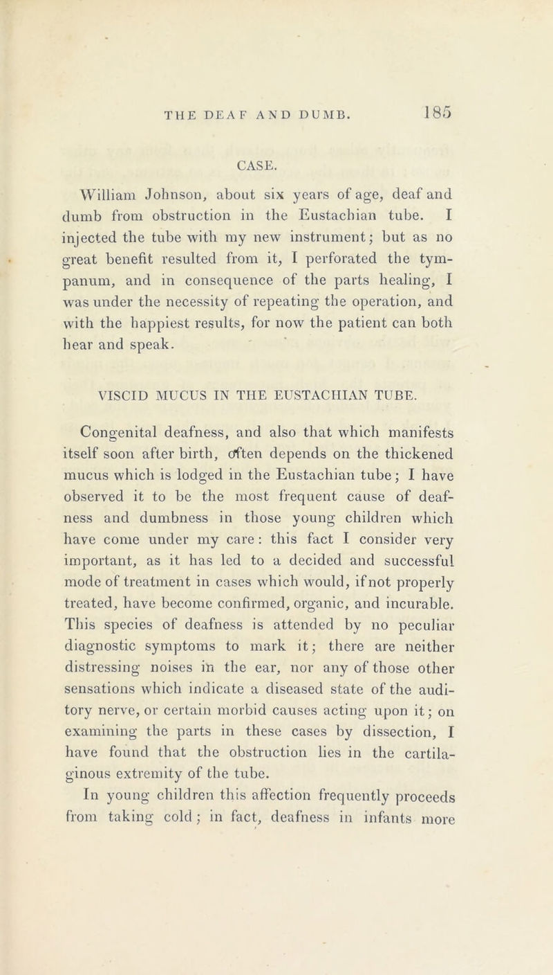 CASE. William Johnson, about six years of age, deaf and dumb from obstruction in the Eustachian tube. I injected the tube with my new instrument; but as no great benefit resulted from it, I perforated the tym- panum, and in consequence of the parts healing, I was under the necessity of repeating the operation, and with the happiest results, for now the patient can both hear and speak. VISCID MUCUS IN THE EUSTACHIAN TUBE. Congenital deafness, and also that which manifests itself soon after birth, often depends on the thickened mucus which is lodged in the Eustachian tube; I have observed it to be the most frequent cause of deaf- ness and dumbness in those young children which have come under my care : this fact I consider very important, as it has led to a decided and successful mode of treatment in cases which would, if not properly treated, have become confirmed, organic, and incurable. This species of deafness is attended by no peculiar diagnostic symptoms to mark it; there are neither distressing noises in the ear, nor any of those other sensations which indicate a diseased state of the audi- tory nerve, or certain morbid causes acting upon it; on examining the parts in these cases by dissection, I have found that the obstruction lies in the cartila- ginous extremity of the tube. In young children this affection frequently proceeds from taking cold ; in fact, deafness in infants more