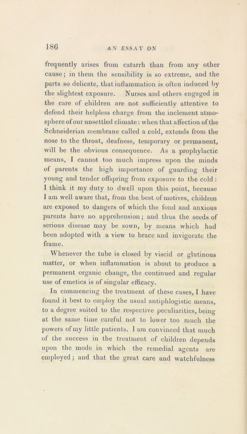 frequently arises from catarrh than from any other cause; in them the sensibility is so extreme, and the parts so delicate, that inflammation is often induced by the slightest exposure. Nurses and others engaged in the care of children are not sufficiently attentive to defend their helpless charge from the inclement atmo- sphere of our unsettled climate: when that affection of the Schneiderian membrane called a cold, extends from the nose to the throat, deafness, temporary or permanent, will be the obvious consequence. As a prophylactic means, I cannot too much impress upon the minds of parents the high importance of guarding their young and tender offspring from exposure to the cold : I think it my duty to dwell upon this point, because I am well aware that, from the best of motives, children are exposed to dangers of which the fond and anxious parents have no apprehension; and thus the seeds of serious disease may be sown, by means which had been adopted with a view to brace and invigorate the frame. Whenever the tube is closed by viscid or glutinous matter, or when inflammation is about to produce a permanent organic change, the continued and regular use of emetics is of singular efficacy. In commencing the treatment of these cases, I have found it best to employ the usual antiphlogistic means, to a degree suited to the respective peculiarities, being at the same time careful not to lower too much the powers of my little patients. I am convinced that much of the success in the treatment of children depends upon the mode in which the remedial agents are employed; and that the great care and watchfulness