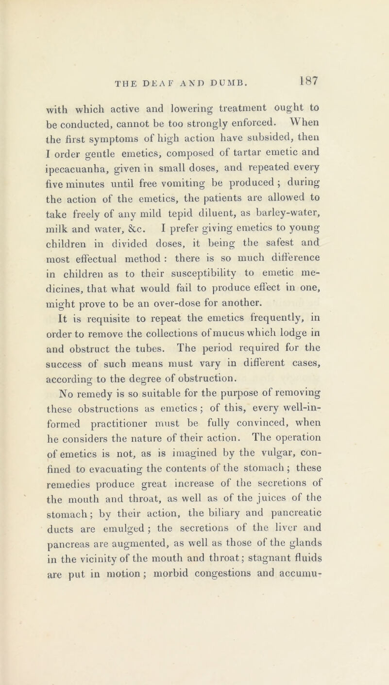 with which active and lowering treatment ought to be conducted, cannot be too strongly enforced. When the first symptoms of high action have subsided, then I order gentle emetics, composed of tartar emetic and ipecacuanha, given in small doses, and repeated every five minutes until free vomiting be produced ; during the action of the emetics, the patients are allowed to take freely of any mild tepid diluent, as barley-water, milk and water, &c. I prefer giving emetics to young children in divided doses, it being the safest and most effectual method : there is so much difference in children as to their susceptibility to emetic me- dicines, that what would fail to produce effect in one, might prove to be an over-dose for another. It is requisite to repeat the emetics frequently, in order to remove the collections of mucus which lodge in and obstruct the tubes. The period required for the success of such means must vary in different cases, according to the degree of obstruction. No remedy is so suitable for the purpose of removing these obstructions as emetics ; of this, every well-in- formed practitioner must be fully convinced, when he considers the nature of their action. The operation of emetics is not, as is imagined by the vulgar, con- fined to evacuating the contents of the stomach ; these remedies produce great increase of the secretions of the mouth and throat, as well as of the juices of the stomach; by their action, the biliary and pancreatic ducts are emulged ; the secretions of the liver and pancreas are augmented, as well as those of the glands in the vicinity of the mouth and throat; stagnant fluids are put in motion ; morbid congestions and accumu-
