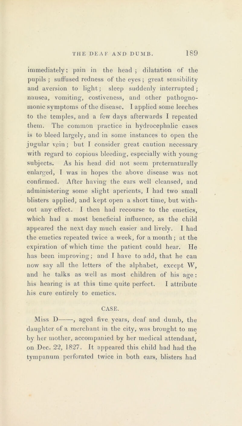 immediately; pain in the head; dilatation of the pupils ; suffused redness of the eyes ; great sensibility and aversion to light; sleep suddenly interrupted; nausea, vomiting, costiveness, and other pathogno- monic symptoms of the disease. I applied some leeches to the temples, and a few days afterwards I repeated them. The common practice in hydrocephalic cases is to bleed largely, and in some instances to open the jugular v„cin ; but I consider great caution necessary with regard to copious bleeding, especially with young- subjects. As his head did not seem preternaturally enlarged, I was in hopes the above disease was not confirmed. After having the ears well cleansed, and administering some slight aperients, I had two small blisters applied, and kept open a short time, but with- out any effect. I then had recourse to the emetics, which had a most beneficial influence, as the child appeared the next day much easier and lively. I had the emetics repeated twice a week, for a month ; at the expiration of which time the patient could hear. He has been improving; and I have to add, that he can now say all the letters of the alphabet, except W, and he talks as well as most children of his agfe: his hearing is at this time quite perfect. I attribute his cure entirely to emetics. CASE. Miss D , aged five years, deaf and dumb, the daughter of a merchant in the city, was brought to me by her mother, accompanied by her medical attendant, on Dec. 22, 1827. It appeared this child had had the tympanum perforated twice in both ears, blisters had