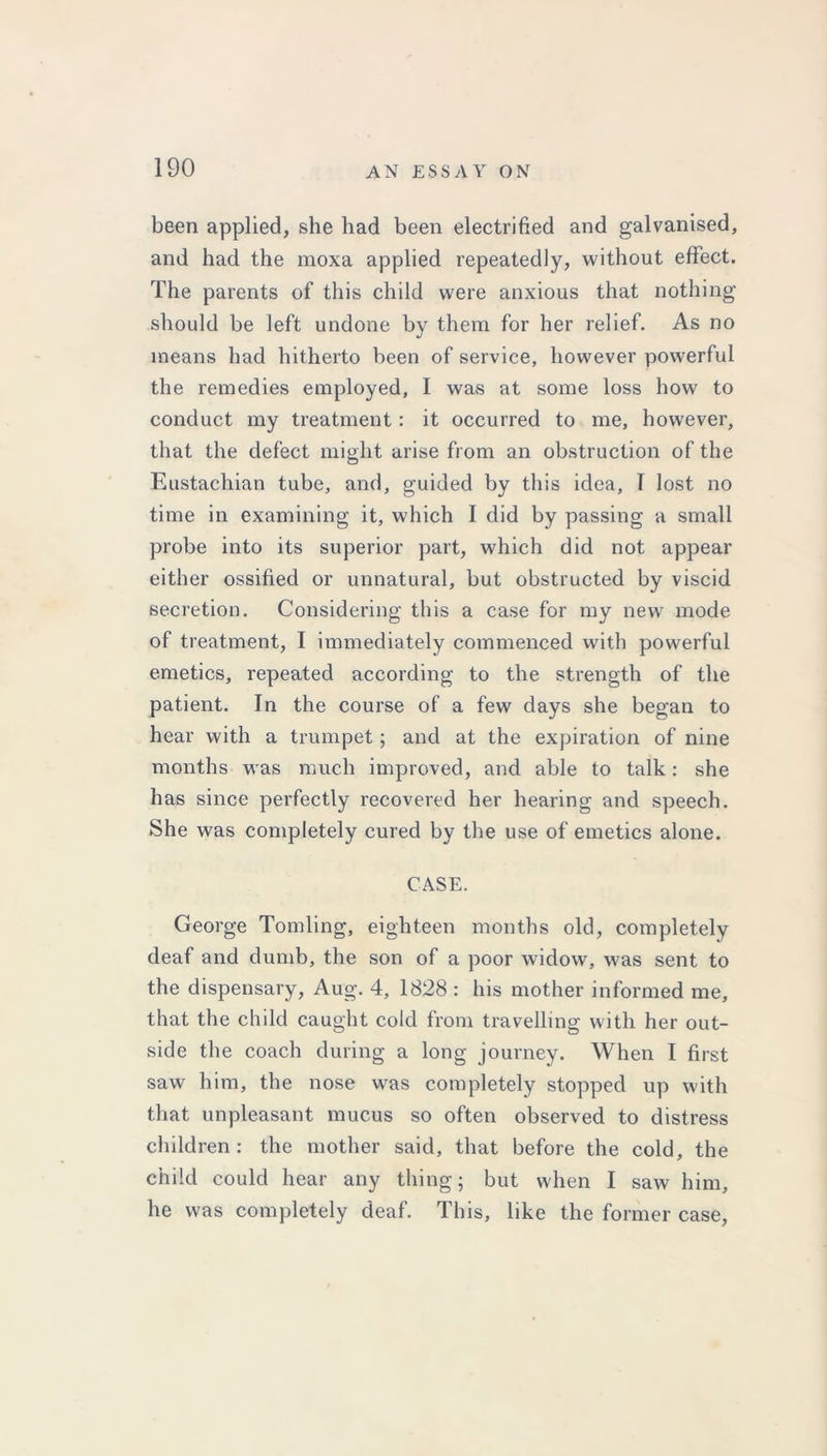 been applied, she had been electrified and galvanised, and had the moxa applied repeatedly, without effect. The parents of this child were anxious that nothing should be left undone by them for her relief. As no means had hitherto been of service, however powerful the remedies employed, I was at some loss how to conduct my treatment: it occurred to me, however, that the defect might arise from an obstruction of the Eustachian tube, and, guided by this idea, T lost no time in examining it, which I did by passing a small probe into its superior part, which did not appear either ossified or unnatural, but obstructed by viscid secretion. Considering this a case for my new mode of treatment, I immediately commenced with powerful emetics, repeated according to the strength of the patient. In the course of a few days she began to hear with a trumpet; and at the expiration of nine months was much improved, and able to talk: she has since perfectly recovered her hearing and speech. She was completely cured by the use of emetics alone. CASE. George Tomling, eighteen months old, completely deaf and dumb, the son of a poor widow, was sent to the dispensary, Aug. 4, 1828 : his mother informed me, that the child caught cold from travelling with her out- side the coach during a long journey. When I first saw him, the nose was completely stopped up with that unpleasant mucus so often observed to distress children: the mother said, that before the cold, the child could hear any thing; but when I saw him, he was completely deaf. This, like the former case,