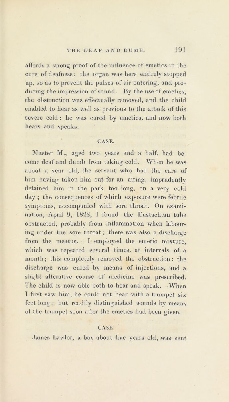 affords a strong proof of the influence of emetics in the cure of deafness; the organ was here entirely stopped up, so as to prevent the pulses of air entering, and pro- ducing the impression of sound. By the use of emetics, the obstruction was effectually removed, and the child enabled to hear as well as previous to the attack of this severe cold : he was cured by emetics, and now both hears and speaks. CASE. Master M., aged two years and a half, had be- come deaf and dumb from taking cold. When he was about a year old, the servant who had the care of him having taken him out for an airing, imprudently detained him in the park too long, on a very cold day ; the consequences of which exposure were febrile symptoms, accompanied with sore throat. On exami- nation, April 9, 1828, I found the Eustachian tube obstructed, probably from inflammation when labour- ing under the sore throat; there was also a discharge from the meatus. I employed the emetic mixture, which was repeated several times, at intervals of a month; this completely removed the obstruction: the discharge was cured by means of injections, and a slight alterative course of medicine was prescribed. The child is now able both to hear and speak. When I first saw him, he could not hear with a trumpet six feet long ; but readily distinguished sounds by means of the trumpet soon after the emetics had been given. CASE. James Lawlor, a boy about five years old, was sent