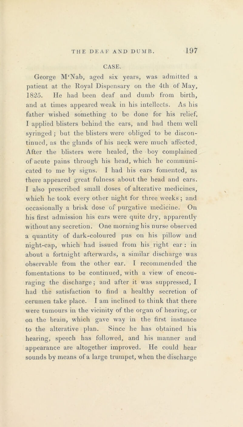 CASE. George M'Nab, aged six years, was admitted a patient at the Royal Dispensary on the 4th of May, 1825. He had been deaf and dumb from birth, and at times appeared weak in his intellects. As his father wished something to be done for his relief, I applied blisters behind the ears, and had them well syringed ; but the blisters were obliged to be discon- tinued, as the glands of his neck were much affected. After the blisters were healed, the boy complained of acute pains through his head, which he communi- cated to me by signs. I had his ears fomented, as there appeared great fulness about the head and ears. I also prescribed small doses of alterative medicines, which he took every other night for three weeks ; and occasionally a brisk dose of purgative medicine. On his first admission his ears were quite dry, apparently without any secretion. One morning his nurse observed a quantity of dark-coloured pus on his pillow and night-cap, which had issued from his right ear: in about a fortnight afterwards, a similar discharge was observable from the other ear. 1 recommended the fomentations to be continued, with a view of encou- raging the discharge ; and after it was suppressed, I had the satisfaction to find a healthy secretion of cerumen take place. I am inclined to think that there were tumours in the vicinity of the organ of hearing, or on the brain, which gave way in the first instance to the alterative plan. Since he has obtained his hearing, speech has followed, and his manner and appearance are altogether improved. He could hear sounds by means of a large trumpet, when the discharge
