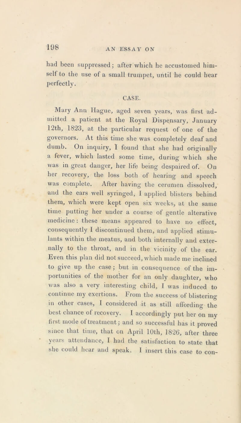 had been suppressed; after which he accustomed him- self to the use of a small trumpet, until he could hear perfectly. CASE. Mary Ann Hague, aged seven years, was first ad- mitted a patient at the Royal Dispensary, January 12th, 1823, at the particular request of one of the governors. At this time she was completely deaf and dumb. On inquiry, I found that she had originally a fever, which lasted some time, during which she was in great danger, her life being despaired of. On her recovery, the loss both of hearing and speech was complete. After having the cerumen dissolved, and the ears well syringed, I applied blisters behind them, which were kept open six weeks, at the same time putting her under a course of gentle alterative medicine: these means appeared to have no effect, consequently I discontinued them, and applied stimu- lants within the meatus, and both internally and exter- nally to the throat, and in the vicinity of the ear. Even this plan did not succeed, which made me inclined to give up the case ; but in consequence of the im- portunities of the mother for an only daughter, who was also a very interesting child, I was induced to continue my exertions. From the success of blistering in other cases, I considered it as still affording the best chance of recovery. I accordingly put her on my first mode of treatment; and so successful has it proved since that time, that on April 10th, 1826, after three veais attendance, I had the satisfaction to state that she could hear and speak. 1 insert this case to con-