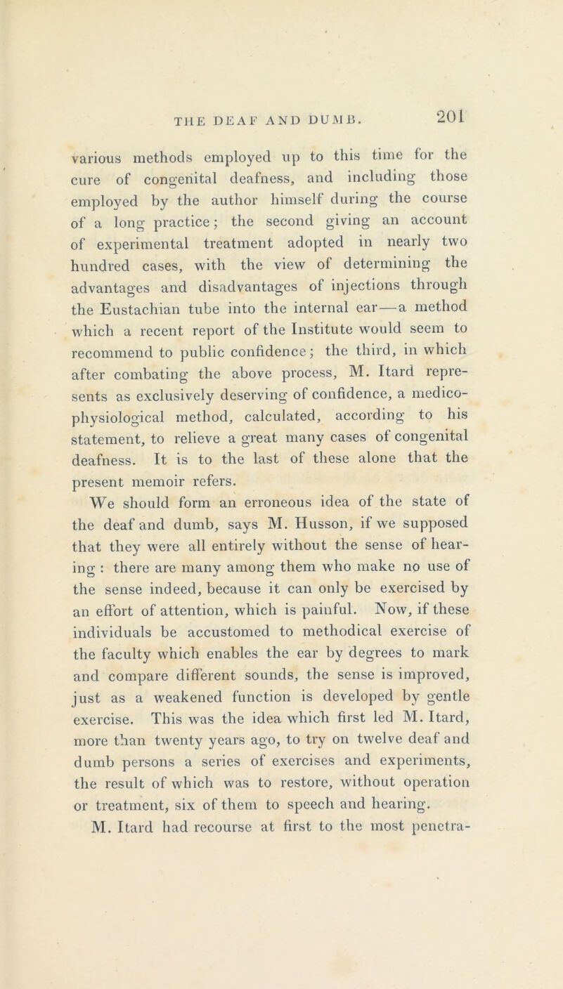 various methods employed up to this time for the cure of congenital deafness, and including those employed by the author himself during the course of a long practice; the second giving an account of experimental treatment adopted in nearly two hundred cases, with the view of determining the advantages and disadvantages of injections through the Eustachian tube into the internal ear—a method which a recent report of the Institute would seem to recommend to public confidence; the third, in which after combating the above process, M. Itard repre- sents as exclusively deserving of confidence, a medico- physiological method, calculated, according to his statement, to relieve a great many cases of congenital deafness. It is to the last of these alone that the present memoir refers. We should form an erroneous idea of the state of the deaf and dumb, says M. Husson, if we supposed that they were all entirely without the sense of hear- ing : there are many among them who make no use of the sense indeed, because it can only be exercised by an effort of attention, which is painful. Now, if these individuals be accustomed to methodical exercise of the faculty which enables the ear by degrees to mark and compare different sounds, the sense is improved, just as a weakened function is developed by gentle exercise. This was the idea which first led M. Itard, more than twenty years ago, to try on twelve deaf and dumb persons a series of exercises and experiments, the result of which was to restore, without operation or treatment, six of them to speech and hearing. M. Itard had recourse at first to the most penetra-