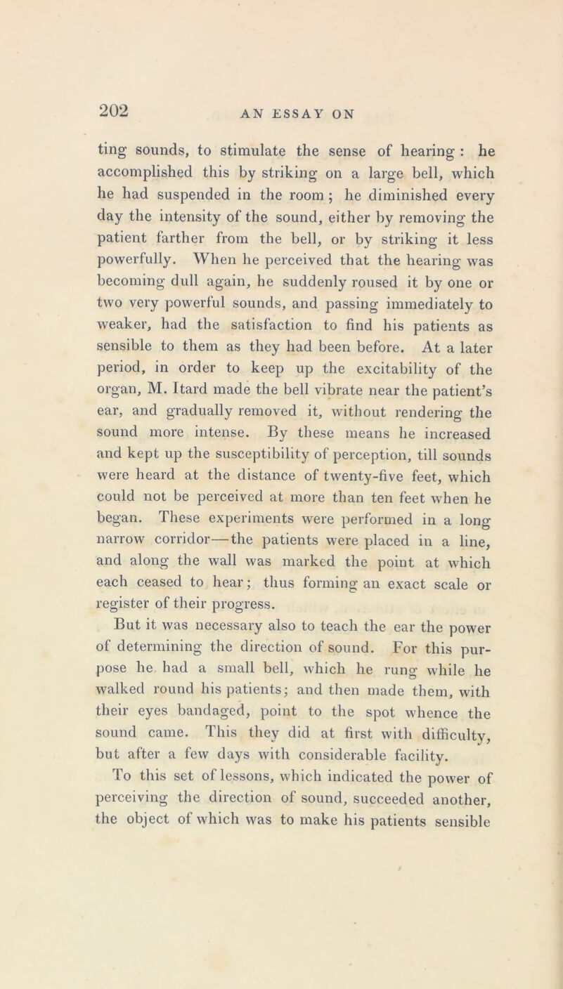 ting sounds, to stimulate the sense of hearing : he accomplished this by striking on a large bell, which he had suspended in the room ; he diminished every day the intensity of the sound, either by removing the patient farther from the bell, or by striking it less powerfully. When he perceived that the hearing was becoming dull again, he suddenly roused it by one or two very powerful sounds, and passing immediately to weaker, had the satisfaction to find his patients as sensible to them as they had been before. At a later period, in order to keep up the excitability of the organ, M. Itard made the bell vibrate near the patient’s ear, and gradually removed it, without rendering the sound more intense. By these means he increased and kept up the susceptibility of perception, till sounds were heard at the distance of twenty-five feet, which could not be perceived at more than ten feet when he began. These experiments were performed in a long narrow corridor—the patients were placed in a line, and along the wall was marked the point at which each ceased to hear; thus forming an exact scale or register of their progress. But it was necessary also to teach the ear the power of determining the direction of sound. For this pur- pose he had a small bell, which he rung while he walked round his patients; and then made them, with their eyes bandaged, point to the spot whence the sound came. This they did at first with difficulty, but after a few days with considerable facility. To this set of lessons, which indicated the power of perceiving the direction of sound, succeeded another, the object of which was to make his patients sensible