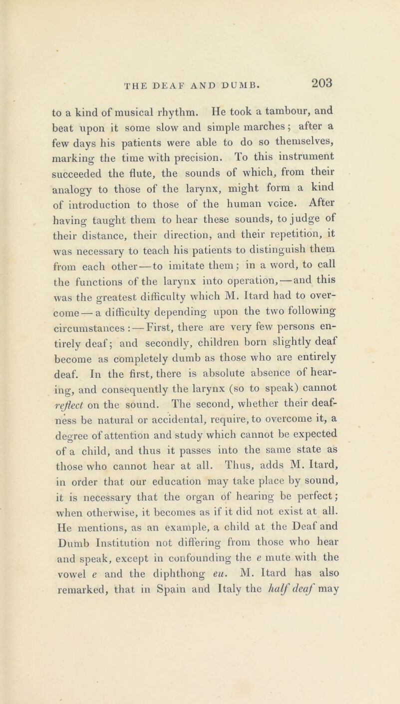 to a kind of musical rhythm. He took a tambour, and beat upon it some slow and simple marches; after a few days his patients were able to do so themselves, marking the time with precision. To this instrument succeeded the flute, the sounds of which, from their analogy to those of the larynx, might form a kind of introduction to those of the human voice. After having taught them to hear these sounds, to judge of their distance, their direction, and their repetition, it was necessary to teach his patients to distinguish them from each other — to imitate them; in a word, to call the functions of the larynx into operation, — and this was the greatest difficulty which M. Itard had to over- come— a difficulty depending upon the two following circumstances: — First, there are very few persons en- tirely deaf; and secondly, children born slightly deaf become as completely dumb as those who are entirely deaf. In the first, there is absolute absence of hear- ing, and consequently the larynx (so to speak) cannot reflect on the sound. The second, whether their deaf- ness be natural or accidental, require, to overcome it, a degree of attention and study which cannot be expected of a child, and thus it passes into the same state as those who cannot hear at all. Thus, adds M. Itard, in order that our education may take place by sound, it is necessary that the organ of hearing be perfect; when otherwise, it becomes as it it did not exist at all. He mentions, as an example, a child at the Deaf and Dumb Institution not differing from those who hear and speak, except in confounding the e mute with the vowel e and the diphthong ea. M. Itard has also remarked, that in Spain and Italy the half deaf may