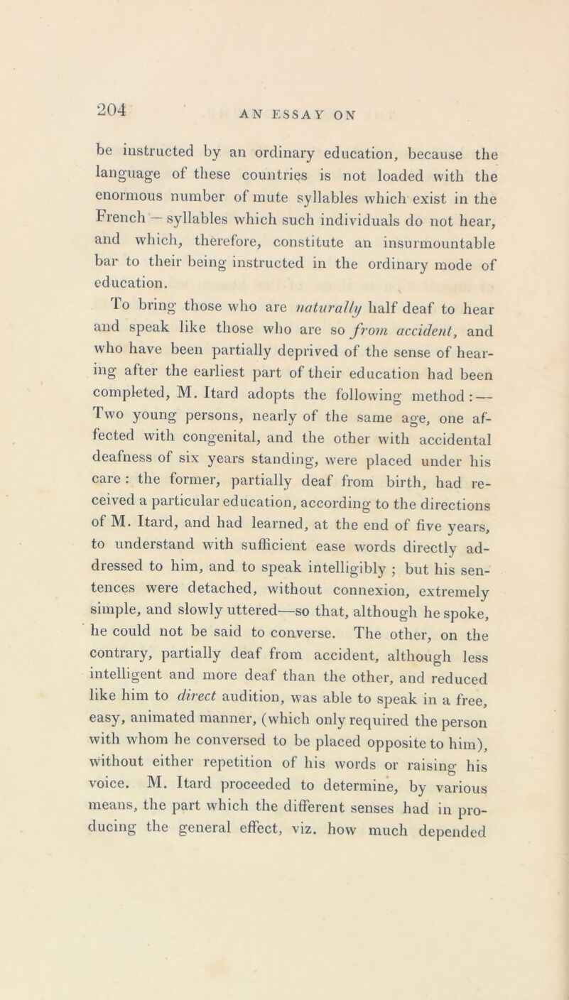 be instructed by an ordinary education, because the language of these countries is not loaded with the enormous number of mute syllables which exist in the French — syllables which such individuals do not hear, and which, therefore, constitute an insurmountable bar to their being instructed in the ordinary mode of education. To bring those who are naturally half deaf to hear and speak like those who are so from accident, and who have been partially deprived of the sense of hear- ing after the earliest part of their education had been completed, M. Itard adopts the following method: — Two young persons, nearly of the same age, one af- fected with congenital, and the other with accidental deafness of six years standing, were placed under his care : the former, partially deaf from birth, had re- ceived a particular education, according to the directions of M. Itard, and had learned, at the end of five years, to understand with sufficient ease words directly ad- dressed to him, and to speak intelligibly ; but his sen- tences were detached, without connexion, extremely simple, and slowly uttered—so that, although he spoke, he could not be said to converse. The other, on the contrary, partially deaf from accident, although less intelligent and more deaf than the other, and reduced like him to dnect audition, was able to speak in a free, easy, animated manner, (which only required the person with whom he conversed to be placed opposite to him), without either repetition of his words or raising his voice. M. Itard proceeded to determine, by various means, the part which the different senses had in pro- ducing the general effect, viz. how much depended