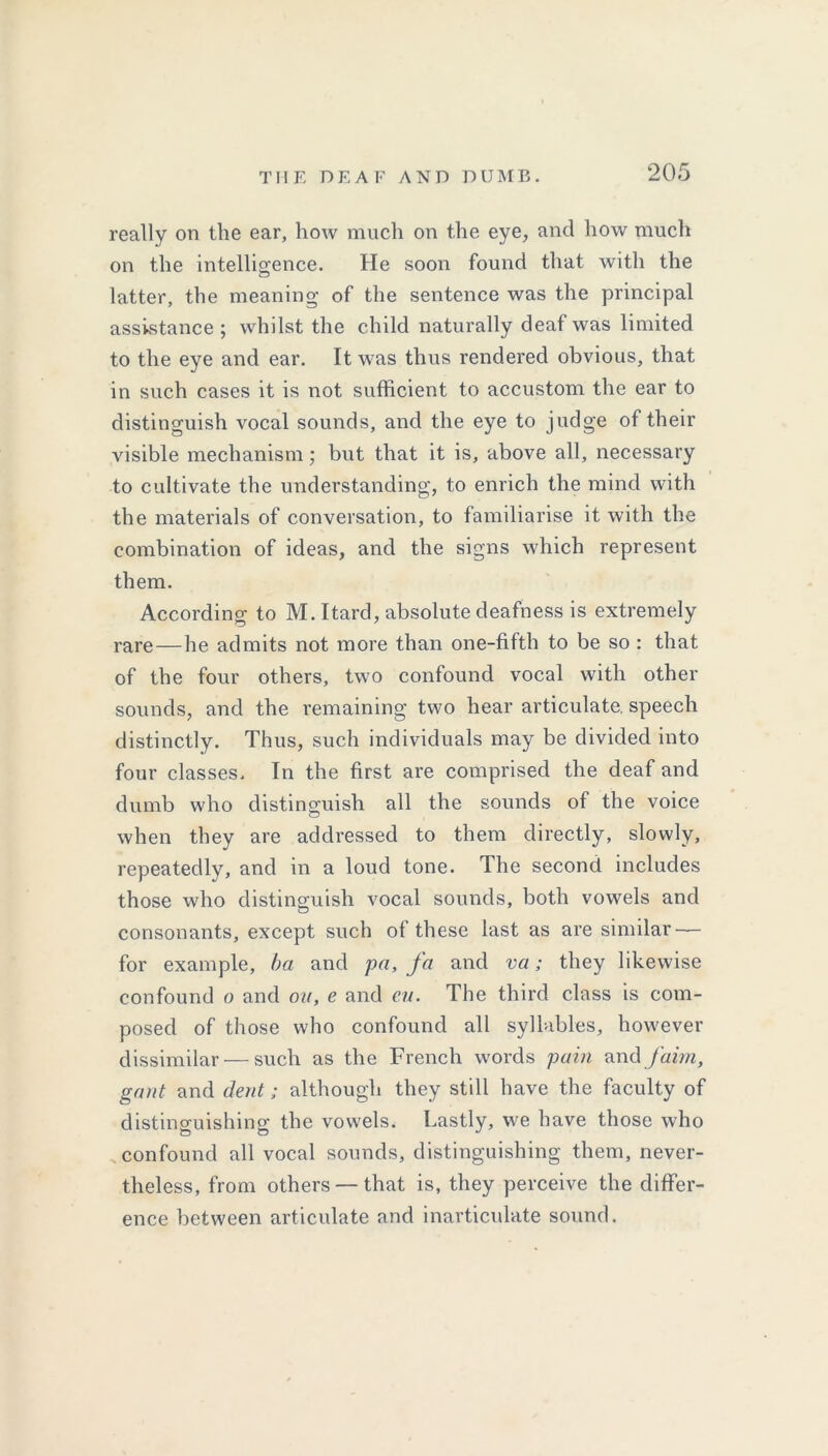 really on the ear, how much on the eye, and how much on the intelligence. He soon found that with the latter, the meaning of the sentence was the principal assistance ; whilst the child naturally deaf was limited to the eye and ear. It was thus rendered obvious, that in such cases it is not sufficient to accustom the ear to distinguish vocal sounds, and the eye to judge of their visible mechanism; but that it is, above all, necessary to cultivate the understanding, to enrich the mind with the materials of conversation, to familiarise it with the combination of ideas, and the signs which represent them. According to M. Itard, absolute deafness is extremely rare—he admits not more than one-fifth to be so : that of the four others, two confound vocal with other sounds, and the remaining two hear articulate, speech distinctly. Thus, such individuals may be divided into four classes. In the first are comprised the deaf and dumb who distinguish all the sounds of the voice when they are addressed to them directly, slowly, repeatedly, and in a loud tone. The second includes those who distinguish vocal sounds, both vowels and consonants, except such of these last as are similar — for example, ba and pa, fa and va; they likewise confound o and on, e and cu. The third class is com- posed of those who confound all syllables, however dissimilar — such as the French words pain and /aim, gant and dent; although they still have the faculty of distinguishing the vowels. Lastly, we have those who confound all vocal sounds, distinguishing them, never- theless, from others — that is, they perceive the differ- ence between articulate and inarticulate sound.