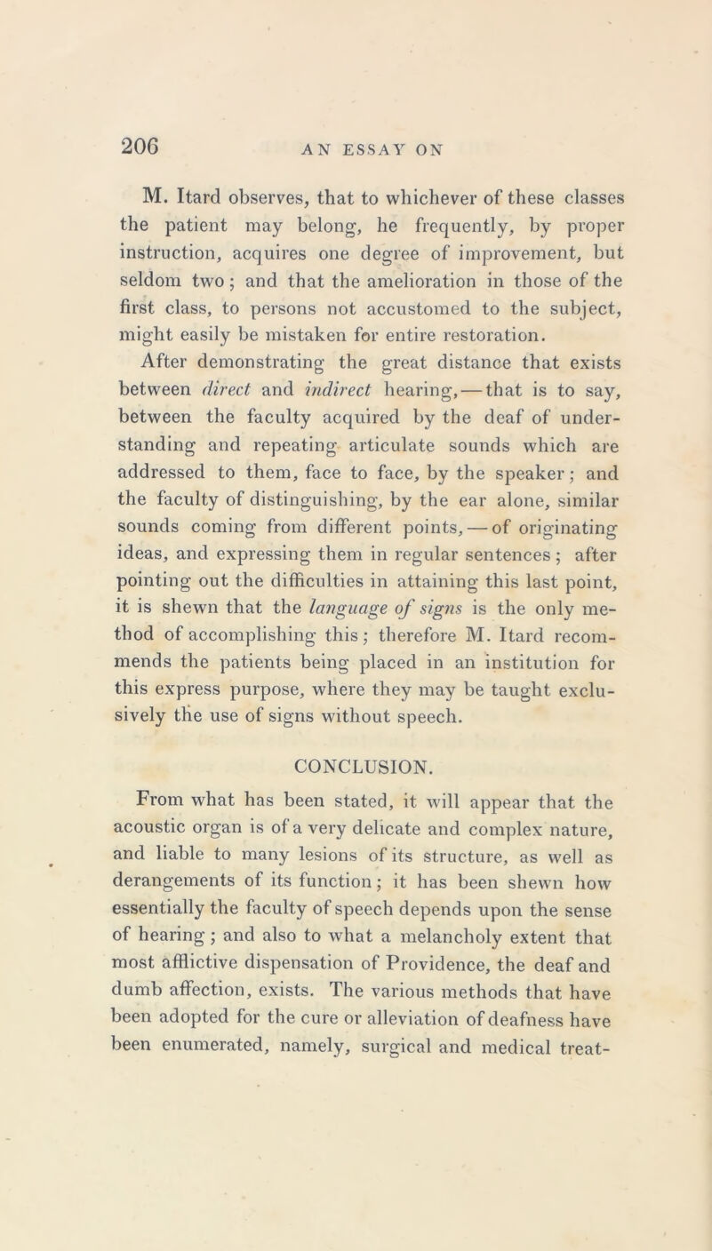 M. Itard observes, that to whichever of these classes the patient may belong, he frequently, by proper instruction, acquires one degree of improvement, but seldom two; and that the amelioration in those of the first class, to persons not accustomed to the subject, might easily be mistaken for entire restoration. After demonstrating the great distance that exists between direct and indirect hearing, — that is to say, between the faculty acquired by the deaf of under- standing and repeating articulate sounds which are addressed to them, face to face, by the speaker; and the faculty of distinguishing, by the ear alone, similar sounds coming from different points, — of originating ideas, and expressing them in regular sentences ; after pointing out the difficulties in attaining this last point, it is shewn that the language of signs is the only me- thod of accomplishing this; therefore M. Itard recom- mends the patients being placed in an institution for this express purpose, where they may be taught exclu- sively the use of signs without speech. CONCLUSION. From what has been stated, it will appear that the acoustic organ is of a very delicate and complex nature, and liable to many lesions of its structure, as well as derangements of its function; it has been shewn how essentially the faculty of speech depends upon the sense of hearing ; and also to what a melancholy extent that most afflictive dispensation of Providence, the deaf and dumb affection, exists. The various methods that have been adopted for the cure or alleviation of deafness have been enumerated, namely, surgical and medical treat-