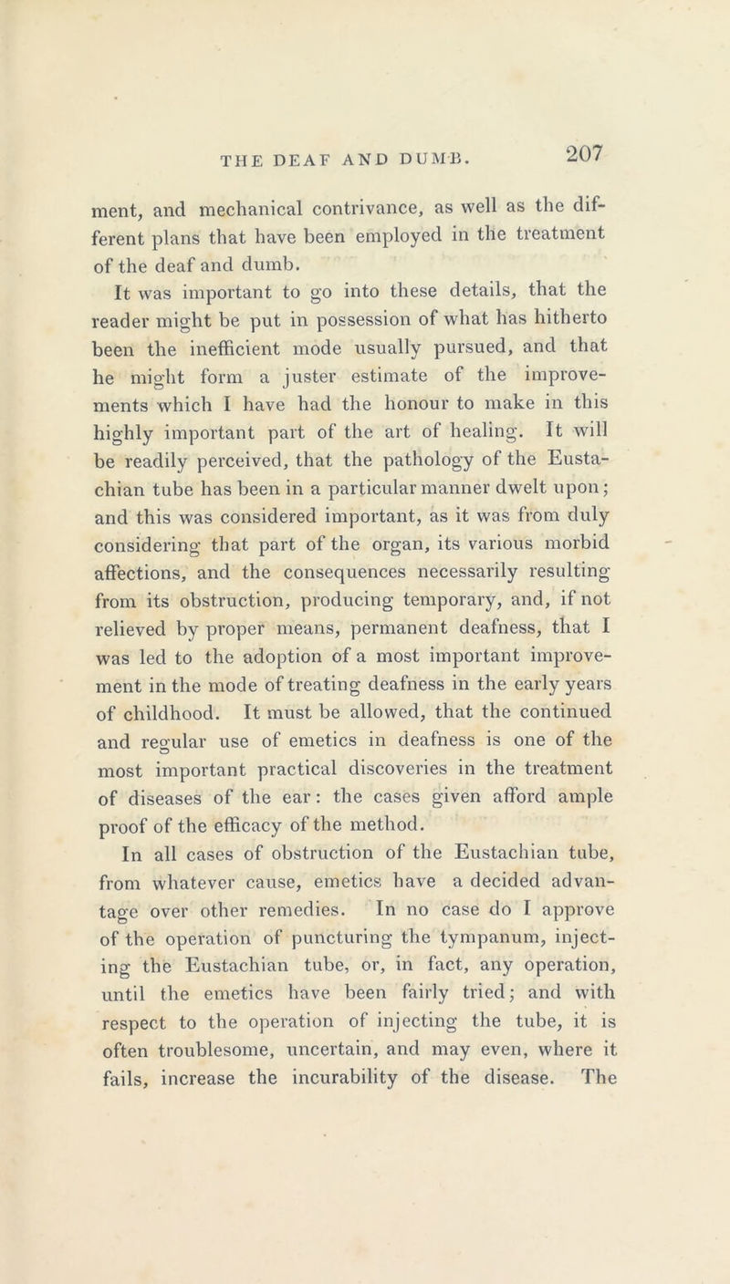 ment, and mechanical contrivance, as well as the dif- ferent plans that have been employed in the treatment of the deaf and dumb. It was important to go into these details, that the reader might be put in possession of what has hitherto been the inefficient mode usually pursued, and that he might form a juster estimate of the improve- ments which I have had the honour to make in this highly important part of the art of healing. It will be readily perceived, that the pathology of the Eusta- chian tube has been in a particular manner dwelt upon; and this was considered important, as it was from duly considering that part of the organ, its various morbid affections, and the consequences necessarily resulting from its obstruction, producing temporary, and, if not relieved by proper means, permanent deafness, that I was led to the adoption of a most important improve- ment in the mode of treating deafness in the early years of childhood. It must be allowed, that the continued and regular use of emetics in deafness is one of the most important practical discoveries in the treatment of diseases of the ear: the cases given afford ample proof of the efficacy of the method. In all cases of obstruction of the Eustachian tube, from whatever cause, emetics have a decided advan- tage over other remedies. In no case do I approve of the operation of puncturing the tympanum, inject- ing the Eustachian tube, or, in fact, any operation, until the emetics have been fairly tried; and with respect to the operation of injecting the tube, it is often troublesome, uncertain, and may even, where it fails, increase the incurability of the disease. The