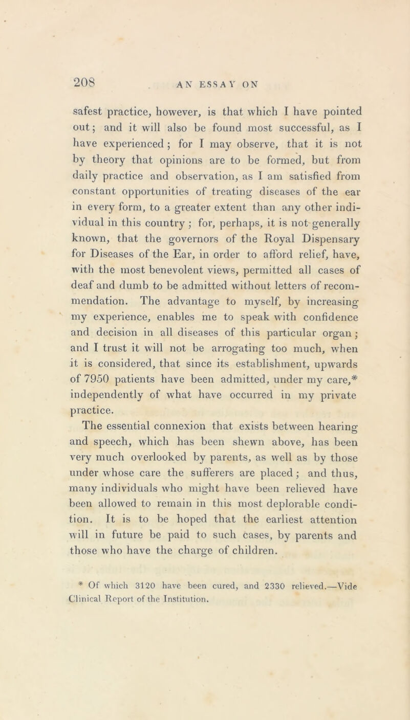 safest practice, however, is that which I have pointed out; and it will also be found most successful, as I have experienced ; for I may observe, that it is not by theory that opinions are to be formed, but from daily practice and observation, as I am satisfied from constant opportunities of treating diseases of the ear in every form, to a greater extent than any other indi- vidual in this country ; for, perhaps, it is not generally known, that the governors of the Royal Dispensary for Diseases of the Ear, in order to afford relief, have, with the most benevolent views, permitted all cases of deaf and dumb to be admitted without letters of recom- mendation. The advantage to myself, by increasing my experience, enables me to speak with confidence and decision in all diseases of this particular organ ; and I trust it will not be arrogating too much, when it is considered, that since its establishment, upwards of 7950 patients have been admitted, under my care,* independently of what have occurred in my private practice. The essential connexion that exists between hearing and speech, which has been shewn above, has been very much overlooked by parents, as well as by those under whose care the sufferers are placed; and thus, many individuals who might have been relieved have been allowed to remain in this most deplorable condi- tion. It is to be hoped that the earliest attention will in future be paid to such cases, by parents and those who have the charge of children. * Of which 3120 have been cured, and 2330 relieved.—Vide Clinical Report of the Institution.