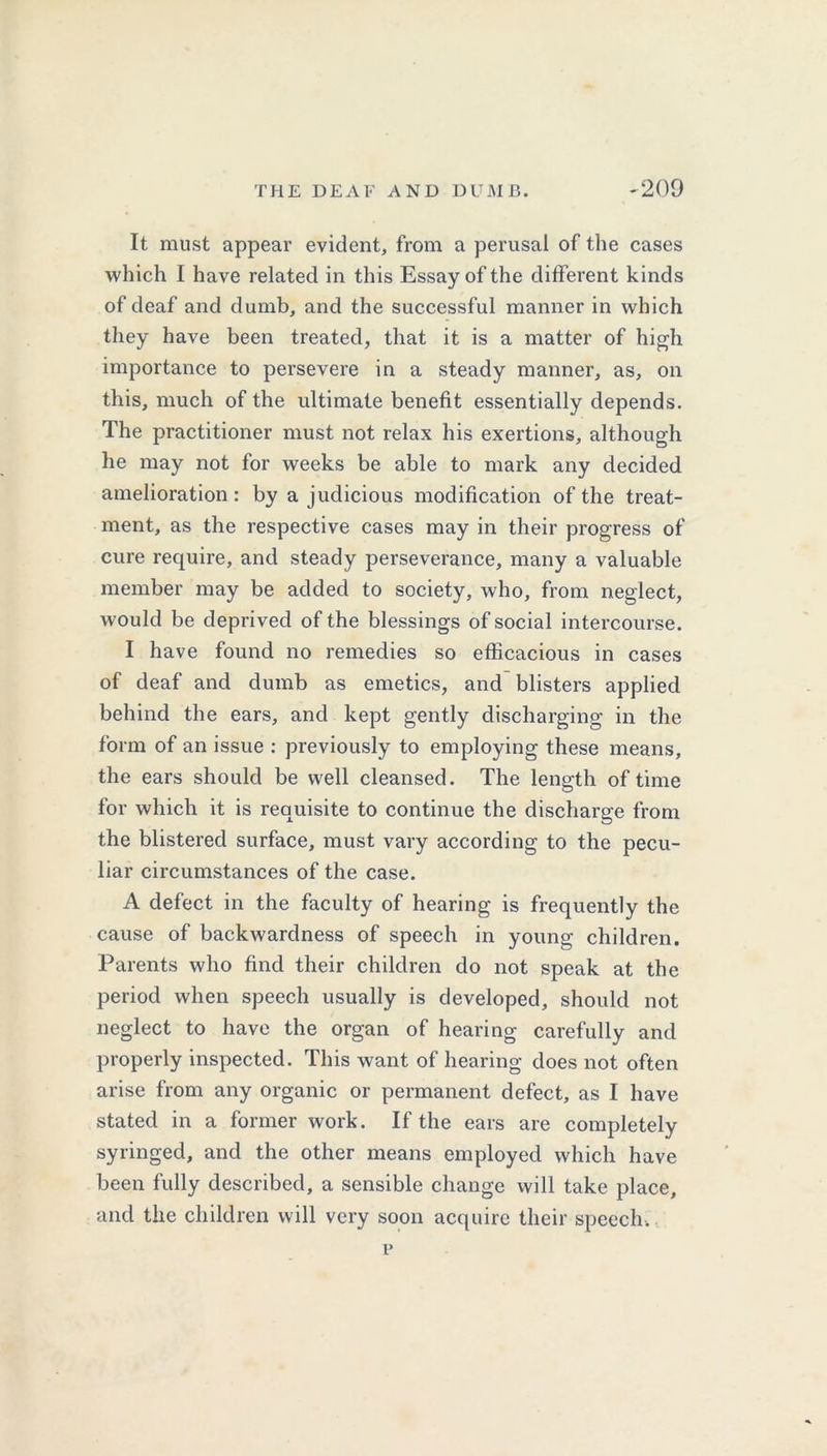 It must appear evident, from a perusal of the cases which I have related in this Essay of the different kinds of deaf and dumb, and the successful manner in which they have been treated, that it is a matter of high importance to persevere in a steady manner, as, on this, much of the ultimate benefit essentially depends. The practitioner must not relax his exertions, although he may not for weeks be able to mark any decided amelioration: by a judicious modification of the treat- ment, as the respective cases may in their progress of cure require, and steady perseverance, many a valuable member may be added to society, who, from neglect, would be deprived of the blessings of social intercourse. I have found no remedies so efficacious in cases of deaf and dumb as emetics, and blisters applied behind the ears, and kept gently discharging in the form of an issue : previously to employing these means, the ears should be well cleansed. The length of time for which it is requisite to continue the discharge from the blistered surface, must vary according to the pecu- liar circumstances of the case. A defect in the faculty of hearing is frequently the cause of backwardness of speech in young children. Parents who find their children do not speak at the period when speech usually is developed, should not neglect to have the organ of hearing carefully and properly inspected. This want of hearing does not often arise from any organic or permanent defect, as I have stated in a former work. If the ears are completely syringed, and the other means employed which have been fully described, a sensible change will take place, and the children will very soon acquire their speech. p