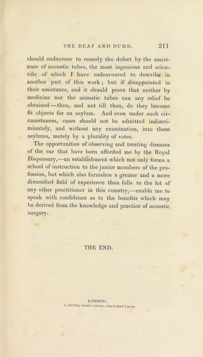 should endeavour to remedy the defect by the assist- ance of acoustic tubes, the most ingenious and scien- tific of which I have endeavoured to describe in another part of this work; but if disappointed in their assistance, and it should prove that neither by medicine nor the acoustic tubes can any relief be obtained — then, and not till then, do they become fit objects for an asylum. And even under such cir- cumstances, cases should not be admitted indiscri- minately, and without any examination, into these asylums, merely by a plurality of votes. The opportunities of observing and treating diseases of the ear that have been afforded me by the Royal Dispensary,—an establishment which not only forms a school of instruction to the junior members of the pro- fession, but which also furnishes a greater and a more diversified field of experience than falls to the lot of any other practitioner in this country,—enable me to speak with confidence as to the benefits which may be derived from the knowledge and practice of acoustic surgery. THE END. LONDON: J. MOYKS, TOOK’S COURT, CHANCKRY UAVK.