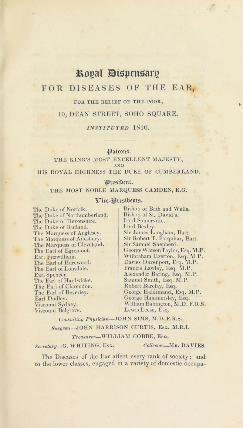 3&ogal JBtepnuSare FOR DISEASES OF THE EAR, FOR THE RELIEF OF THE POOR, 10, DEAN STREET, SOHO SQUARE. INSTITUTED 1816. •patrons. THE KING’S MOST EXCELLENT MAJESTY, AND HIS ROYAL HIGHNESS THE DUKE OF CUMBERLAND. PrestDcnt. THE MOST NOBLE MARQUESS CAMDEN, K.G. The Duke of Norfolk. The Duke of Northumberland. The Duke of Devonshire. The Duke of Rutland. The Marquess of Anglesey. The Marquess of Ailesbury. The Marquess of Cleveland. The Earl of Egremont. Earl Fitzvvilliam. The Earl of Harewood. The Earl of Lonsdale. Earl Spencer. The Earl of Hardwicke. The Earl of Clarendon. The Earl of Beverley. Earl Dudley. Viscount Sydney. Viscount Belgrave. Bishop of Bath and Wells. Bishop of St. David’s. Lord Somerville. Lord Bexley. Sir James Langham, Bart. Sir Robert T. Farquhar, Bart. Sir Samuel Shepherd. George WatsonTaylor, Esq. M.P. Wilbraham Egerton, Esq. M P. Davies Davenport, Esq. M.P. Francis Lawley, Esq M.P. Alexander Baring, Esq. M.P. Samuel Smith, Esq. M.P. Robert Barclay, Esq. George Haldimand, Esq. M.P. George Ilammersley, Esq. William Babington, M.D. F.R.S. Lewis Leese, Esq. Consulting Physician—JOHN SIMS, M.D. F.R.S. Surgeon JOHN HARRISON CURTIS, Esq. M.R.I. Treasurer—WILLIAM COBBE, Esq.. Secretary—G. WHITING, Esq. Collector—Mb. DAVIES. The Diseases of the Ear affect every rank of society; and to the lower classes, engaged in a variety of domestic occupa-