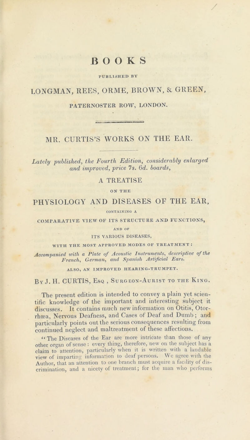 B O OKS PUBLISHED BV LONGMAN, REES, ORME, BROWN, & GREEN, PATERNOSTER ROW, LONDON. MR. CURTIS’S WORKS ON THE EAR. Lately published, the Fourth Edition, considerably enlarged and improved, price 7s. 6d. boards, A TREATISE ON THE PHYSIOLOGY AND DISEASES OF THE EAR, CONTAINING A COMPARATIVE VIEW OF ITS STRUCTURE AND FUNCTIONS, AND OF ITS VARIOUS DISEASES, WITH THE MOST APPROVED MODES OF TREATMENT: Accompanied with a Plate of Acoustic Instruments, descriptive of the French, German, and Spanish Artificial Ears. ALSO, AN IMPROVED HEARING-TRUMPET. By J. H. CURTIS, Esq , Surgeon-Aurist to the King. The present edition is intended to convey a plain yet scien- tific knowledge of the important and interesting subject it discusses. It contains much new information on Otitis, Otor- rhsea, Nervous Deafness, and Cases of Deaf and Dumb ; and particularly points out the serious consequences resulting from continued neglect and maltreatment of these affections. “ The Diseases of the Ear are more intricate than those of any other organ of sense: every thing, therefore, new on the subject has a claim to attention, particularly when it is written with a laudable view of imparting information to deaf persons. We agree v.-ith the Author, that an attention to one branch must acquire a facility of dis- crimination, and a nicety of treatment; for the man who performs