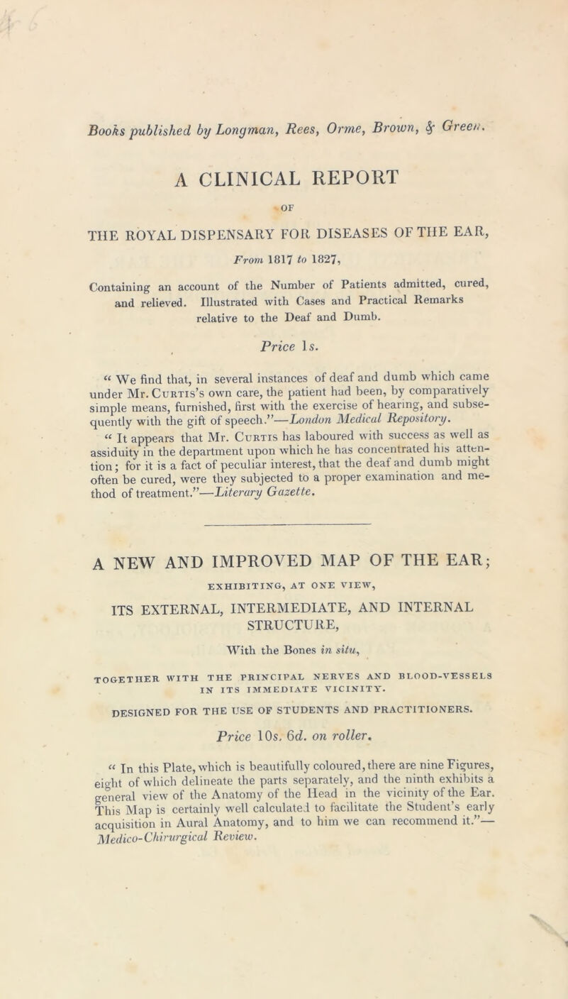 A CLINICAL REPORT OF THE ROYAL DISPENSARY FOR DISEASES OF THE EAR, From 1817 to 1827, Containing an account of the Number of Patients admitted, cured, and relieved. Illustrated with Cases and Practical Remaiks relative to the Deaf and Dumb. Price Is. “ We find that, in several instances of deaf and dumb which came under Mr. Curtis’s own care, the patient had been, by comparatively simple means, furnished, first with the exercise of hearing, and subse- quently with the gift of speech.”—London Medical Repository. “ It appears that Mr. Curtis has laboured with success as well as assiduity in the department upon which he has concentrated his atten- tion ; for it is a fact of peculiar interest, that the deaf and dumb might often be cured, were they subjected to a proper examination and me- thod of treatment.”—Literary Gazette. A NEW AND IMPROVED MAP OF THE EAR; EXHIBITING, AT ONE VIEW, ITS EXTERNAL, INTERMEDIATE, AND INTERNAL STRUCTURE, With the Bones in situ, together with the principal nerves and blood-vessels IN ITS IMMEDIATE VICINITY. DESIGNED FOR THE USE OF STUDENTS AND PRACTITIONERS. Price 10s. 6d. on roller. “ In this Plate, which is beautifully coloured, there are nine Figures, eio-ht of which delineate the parts separately, and the ninth exhibits a general view of the Anatomy of the Head in the vicinity of the Ear. This Map is certainly well calculated to facilitate the Student’s early acquisition in Aural Anatomy, and to him we can recommend it.”— Medico-Chirurgical Review.