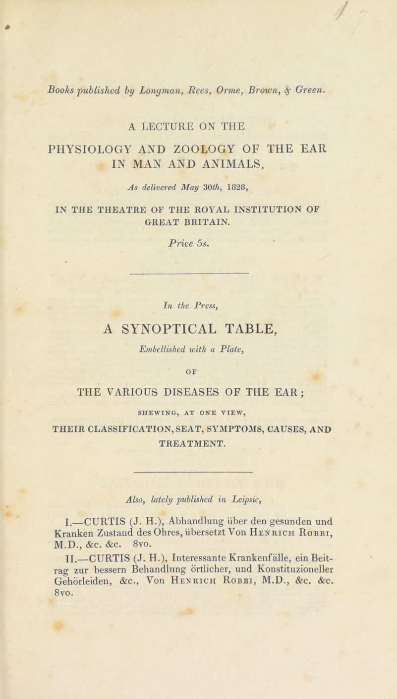 A LECTURE ON THE PHYSIOLOGY AND ZOOLOGY OF THE EAR IN MAN AND ANIMALS, As delivered May 30th, 1828, IN THE THEATRE OF THE ROYAL INSTITUTION OF GREAT BRITAIN. Price 5s. In the Press, A SYNOPTICAL TABLE, Embellished with a Plate, OF THE VARIOUS DISEASES OF THE EAR ; SHEWING, AT ONE VIEW, THEIR CLASSIFICATION, SEAT, SYMPTOMS, CAUSES, AND TREATMENT. Also, lately published in Leipsic, I. —CURTIS (J. H.), Abhandlung liber den gesunden und Kranken Zustand des Ohres, iibersetzt Von Hen rich Robbi, M.D., &c. &c. 8vo. II. —CURTIS (J. H.), Interessante Krankenfalle, ein Beit- rag zur bessern Behandlung ortlicher, und Konstituzioneller Gehorleiden, &c., Von Henricii Robbi, M.D., &c. &c. 8vo.