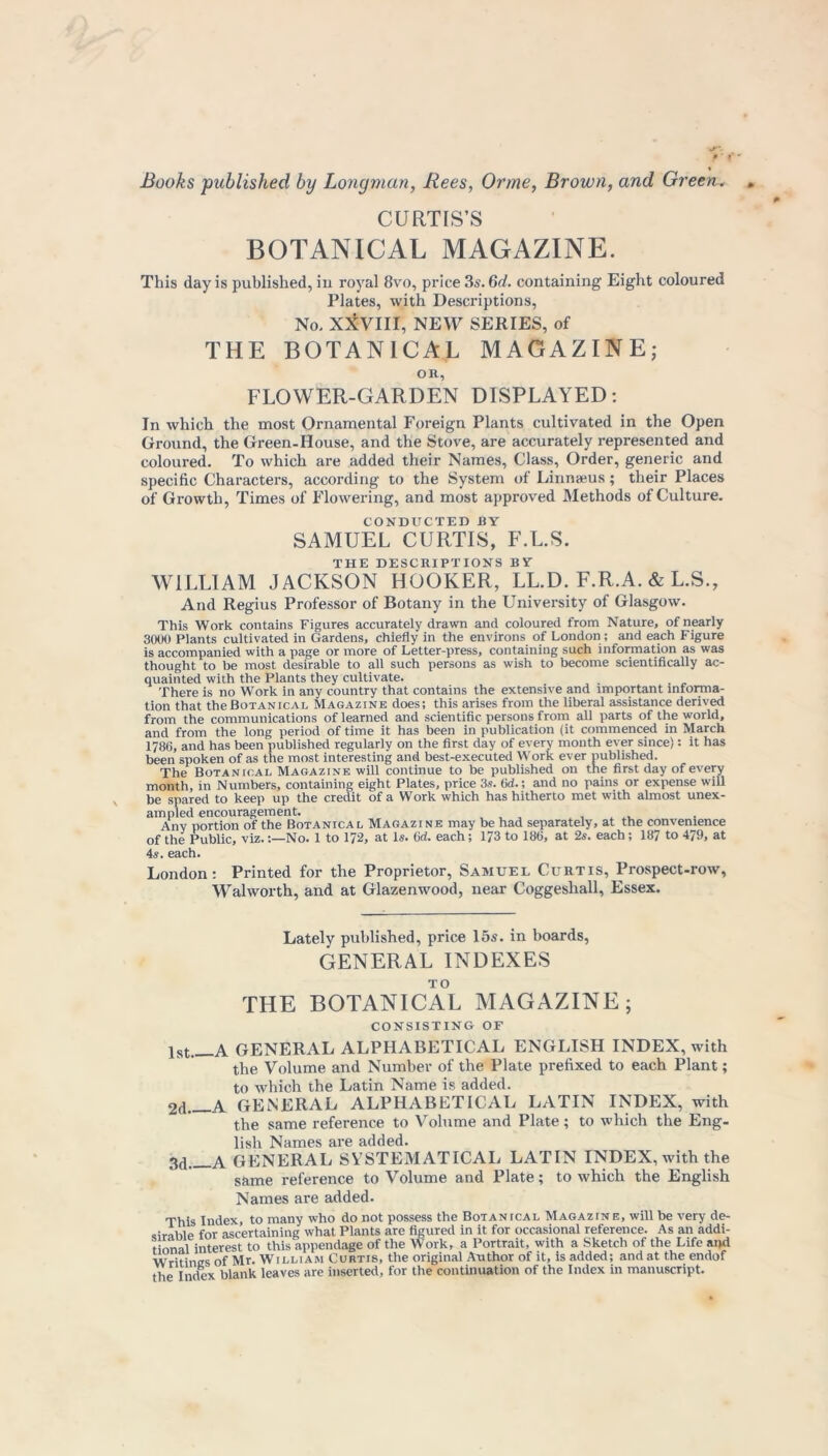 CURTIS’S BOTANICAL MAGAZINE. This day is published, in royal 8vo, price 3s. 6d. containing Eight coloured Plates, with Descriptions, No, XXVIII, NEW SERIES, of THE BOTANICAL MAGAZINE; on, FLOWER-GARDEN DISPLAYED: In which the most Ornamental Foreign Plants cultivated in the Open Ground, the Green.House, and the Stove, are accurately represented and coloured. To which are added their Names, Class, Order, generic and specific Characters, according to the System of Linnaeus; their Places of Growth, Times of Flowering, and most approved Methods of Culture. CONDUCTED BY SAMUEL CURTIS, F.L.S. THE DESCRIPTIONS BY WILLIAM JACKSON HOOKER, LL.D. F.R.A. & L.S., And Regius Professor of Botany in the University of Glasgow. This Work contains Figures accurately drawn and coloured from Nature, of nearly 3000 Plants cultivated in Gardens, chiefly in the environs of London ; and each Figure is accompanied with a page or more of Letter-press, containing such information as was thought to be most desirable to all such persons as wish to become scientifically ac- quainted with the Plants they cultivate. There is no Work in any country that contains the extensive and important mfoirna- tion that theBotanical Magazine does; this arises from the liberal assistance derived from the communications of learned and scientific persons from all parts of the world, and from the long period of time it has been in publication (it commenced in March 1786, and has been published regularly on the first day of every month ever since): it has been spoken of as the most interesting and best-executed Work ever published. The Botanical Magazine will continue to be published on the first day of every month, in Numbers, containing eight Plates, price 3s. 6d.; and no pains or expense will be spared to keep up the credit of a Work which has hitherto met with almost unex- ampled encouragement. , , , , . Any portion of the Botanical Magazine may be had separately, at the convenience of the Public, viz.No. 1 to 172, at Is. 6d. each; 173 to 186, at 2s. each ; 187 to 479, at 4s. each. London: Printed for the Proprietor, Samuel Curtis, Prospect-row, Walworth, and at Glazenwood, near Coggeshall, Essex. Lately published, price 15s. in boards, GENERAL INDEXES THE BOTANICAL MAGAZINE; CONSISTING OF lst A GENERAL ALPHABETICAL ENGLISH INDEX, with the Volume and Number of the Plate prefixed to each Plant; to which the Latin Name is added. 2d a GENERAL ALPHABETICAL LATIN INDEX, with the same reference to Volume and Plate; to which the Eng- lish Names are added. 3d a GENERAL SYSTEMATICAL LATIN INDEX, with the same reference to Volume and Plate; to which the English Names are added. This Index, to many who do not possess the Botanical Magazine, will be very de- sirable for ascertaining what Plants are figured in it for occasional reference. As an addi- tional interest to this appendage of the Work, a Portrait, with a Sketch of the Life and Writines of Mr. William Curtis, the original Author of it, is added; and at the endof the Index blank leaves are inserted, for the continuation of the Index in manuscript.