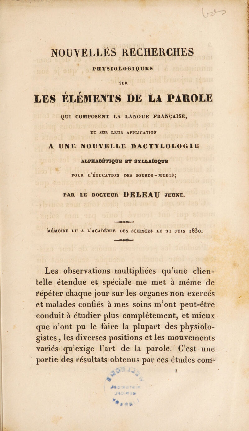 NOUVELLES RECHERCHES PHYSIOLOGIQUES SUR ILES ÉLÉMENTS DE Là PAROLE QUI COMPOSENT LA LANGUE FRANÇAISE, ET SUR LEUR APPLICATION A UNE NOUVELLE DACTYLOLOGIE ALPHABÉTIQUE ET SYLLABIQUE pour l’éducation des sourds-muetsj PAR LE DOCTEUR DELE AU JEUNE. mémoire lu a l’académie des sciences le ai juin i83o. Les observations multipliées qu’une clien- telle étendue et spéciale me met à même cle répéter chaque jour sur les organes non exercés et malades confiés à mes soins m’ont peut-être conduit à étudier plus complètement, et mieux que n’ont pu le faire la plupart des physiolo- gistes , les diverses positions et les mouvements variés qu’exige l’art de la parole. C’est une partie des résultats obtenus par ces études corn- *A, I % * ■■ 1 ■= ’- J i* * *