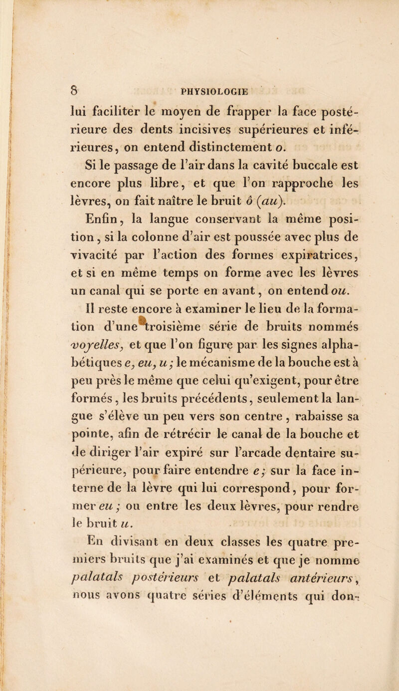 lui faciliter le moyen de frapper la face posté- rieure des dents incisives supérieures et infé- rieures, on entend distinctement o. Si le passage de Fair dans la cavité buccale est encore plus libre, et que Ton rapproche les lèvres, on fait naître le bruit ô (au). Enfin, la langue conservant la même posi- tion , si la colonne d’air est poussée avec plus de vivacité par Faction des formes expiratrices, et si en même temps on forme avec les lèvres un canal qui se porte en avant, on entend ou. 11 reste encore à examiner le lieu de la forma- tion d’une troisième série de bruits nommés voyelles, et que F on figure par les signes alpha- bétiques ey eu, u ; le mécanisme de la bouche esta peu près le même que celui qu’exigent, pour être formés, les bruits précédents, seulement la lan- gue s’élève un peu vers son centre , rabaisse sa pointe, afin de rétrécir le canal de la bouche et de diriger Fair expiré sur l’arcade dentaire su- périeure, pour faire entendre e; sur la face in- terne de la lèvre qui lui correspond, pour for- mer eu ; ou entre les deux lèvres, pour rendre le bruit u. En divisant en deux classes les quatre pre- miers bruits que j’ai examinés et que je nomme palatals postérieurs et palatals antérieurs, nous avons quatre séries d’éléments qui dom?