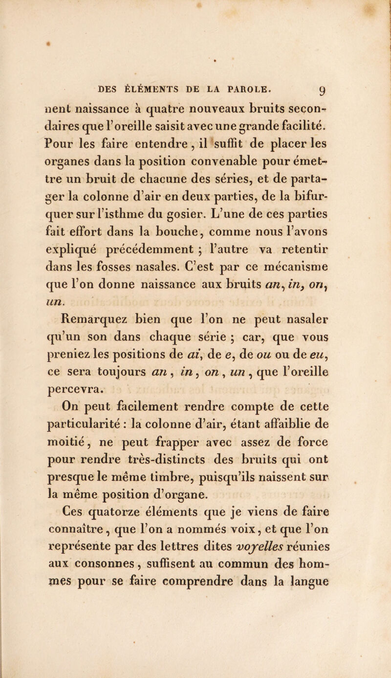 lient naissance à quatre nouveaux bruits secon- daires que l’oreille saisit avec une grande facilité. Pour les faire entendre , il suffit de placer les organes dans la position convenable pour émet- tre un bruit de chacune des séries, et de parta- ger la colonne d’air en deux parties, de la bifur- quer sur l’isthme du gosier. L’une de ces parties fait effort dans la bouche, comme nous l’avons expliqué précédemment ; l’autre va retentir dans les fosses nasales. C’est par ce mécanisme que l’on donne naissance aux bruits an, in, on, un. Remarquez bien que l’on ne peut nasaler qu’un son dans chaque série ; car, que vous preniez les positions de ai, de e, de ou ou de eu, ce sera toujours an, in, on, un, que l’oreille percevra. On peut facilement rendre compte de cette particularité : la colonne d’air, étant affaiblie de moitié, ne peut frapper avec assez de force pour rendre très-distincts des bruits qui ont presque le même timbre, puisqu’ils naissent sur la même position d’organe. Ces quatorze éléments que je viens de faire connaître, que l’on a nommés voix, et que l’on représente par des lettres dites voyelles réunies aux consonnes, suffisent au commun des hom- mes pour se faire comprendre dans la langue