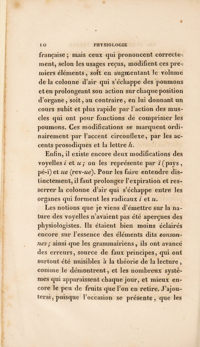 française ; mais ceux qui prononcent correcte-: ment, selon les usages reçus, modifient ces pre- miers éléments, soit en augmentant le volume de la colonne d’air qui s’échappe des poumons et en prolongeant son action sur chaque position d’organe, soit, au contraire, en lui donnant un cours subit et plus rapide par Faction des mus- cles qui ont pour fonctions de comprimer les poumons. Ces modifications se marquent ordi- nairement par l’accent circonflexe, par les ac- cents prosodiques et la lettre h. Enfin, il existe encore deux modifications des voyelles / et u; on les représente par /(pays, pé-ï) et ue (rev-we). Pour les faire entendre dis- tinctement, il faut prolonger l’expiration et res- serrer la colonne d’air qui s’échappe entre les organes qui forment les radicaux i et u. Les notions que je viens d’émettre sur la na- ture des voyelles n’avaient pas été aperçues des physiologistes. Ils étaient bien moins éclairés encore sur l’essence des éléments dits conson- nes ; ainsi que les grammairiens, ils ont avancé des erreurs, source de faux principes, qui ont surtout été nuisibles à la théorie de la lecture, comme le démontrent, et les nombreux systè- mes qui apparaissent chaque jour, et mieux en- core le peu de fruits que l’on en retire. J’ajou- terai, puisque l’occasion se présente, que les