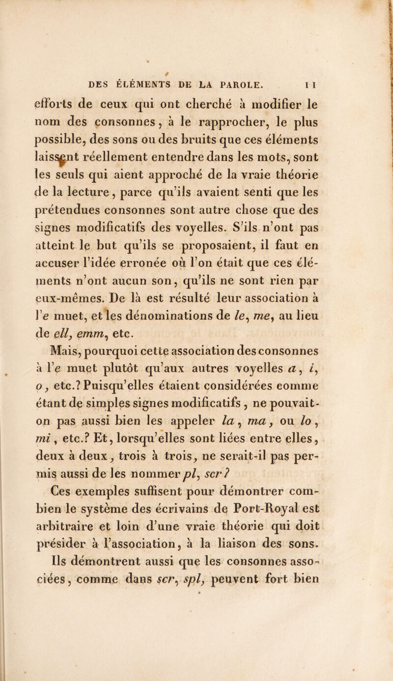 efforts de ceux qui ont cherché a modifier le nom des consonnes, à le rapprocher, le plus possible, des sons ou des bruits que ces éléments laissant réellement entendre dans les mots, sont les seuls qui aient approché de la vraie théorie de la lecture, parce qu’ils avaient senti que les prétendues consonnes sont autre chose que des signes modificatifs des voyelles. S’ils n’ont pas atteint le but qu’ils se proposaient, il faut en accuser l’idée erronée où l’on était que ces élé- ments n’ont aucun son, qu’ils ne sont rien par eux-mêmes. De là est résulté leur association à Ye muet, et les dénominations de /e, me, au lieu de ell, emm, etc. Mais, pourquoi cette association des consonnes à Ye muet plutôt qu’aux autres voyelles a, /, o y etc.? Puisqu’elles étaient considérées comme étant de simples signes modificatifs , ne pouvait- on pas aussi bien les appeler la , ma, ou /o, mi , etc.? Et, lorsqu’elles sont liées entre elles, deux à deux, trois à trois, ne serait-il pas per- mis aussi de les nommer /?/, scr? Ces exemples suffisent pour démontrer com- bien le système des écrivains de Port-Royal est arbitraire et loin d’une vraie théorie qui doit présider à l’association, à la liaison des sons. Ils démontrent aussi que les consonnes asso^ ciées, comme dans scr, spl, peuvent fort bien