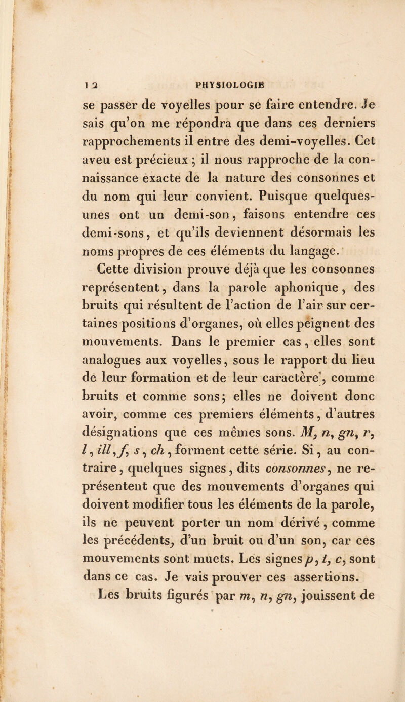 se passer de voyelles pour se faire entendre. Je sais qu’on me répondra que dans ces derniers rapprochements il entre des demi-voyelles. Cet aveu est précieux ; il nous rapproche de la con- naissance exacte de la nature des consonnes et du nom qui leur convient. Puisque quelques- unes ont un demi-son, faisons entendre ces demi-sons, et qu’ils deviennent désormais les noms propres de ces éléments du langage. Cette division prouve déjà que les consonnes représentent, dans la parole aphonique, des bruits qui résultent de l’action de l’air sur cer- taines positions d’organes, où elles peignent des mouvements. Dans le premier cas , elles sont analogues aux voyelles, sous le rapport du lieu de leur formation et de leur caractère9, comme bruits et comme sons; elles ne doivent donc avoir, comme ces premiers éléments, d’autres désignations que ces mêmes sons. Mny gny r, /, illyf s, ch, forment cette série. Si, au con- traire, quelques signes, dits consonnes, ne re- présentent que des mouvements d’organes qui doivent modifier tous les éléments de la parole, ils ne peuvent porter un nom dérivé, comme les précédents, d’un bruit ou d’un son, car ces mouvements sont muets. Les signesyo, t, c, sont dans ce cas. Je vais prouver ces assertions. Les bruits figurés par m, w, g?z, jouissent de