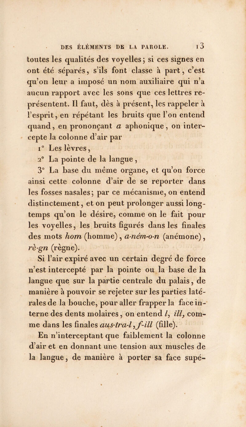 toutes les qualités des voyelles ; si ces signes en ont été séparés, s’ils font classe à part, c’est qu’on leur a imposé un nom auxiliaire qui n’a aucun rapport avec les sons que ces lettres re- présentent. Il faut, dès à présent, les rappeler à l’esprit, en répétant les bruits que l’on entend quand, en prononçant a aphonique, on inter- cepte la colonne d’air par i° Les lèvres, 20 La pointe de la langue, 3° La base du même organe, et qu’on force ainsi cette colonne d’air de se reporter dans les fosses nasales; par ce mécanisme, on entend distinctement, et on peut prolonger aussi long- temps qu’on le désire, comme on le fait pour les voyelles, les bruits figurés dans les finales des mots hom (homme) , a-ném-o-n (anémone), rè-gn (règne). Si l’air expiré avec un certain degré de force n’est intercepté par la pointe ou la base de la langue que sur la partie centrale du palais, de manière à pouvoir se rejeter sur les parties laté- rales de la bouche, pour aller frapper la face in- terne des dents molaires, on entend /, ill, com- me dans les finales aus-tra-l (fille). En n’interceptant que faiblement la colonne d’air et en donnant une tension aux muscles de la langue, de manière à porter sa face supé-
