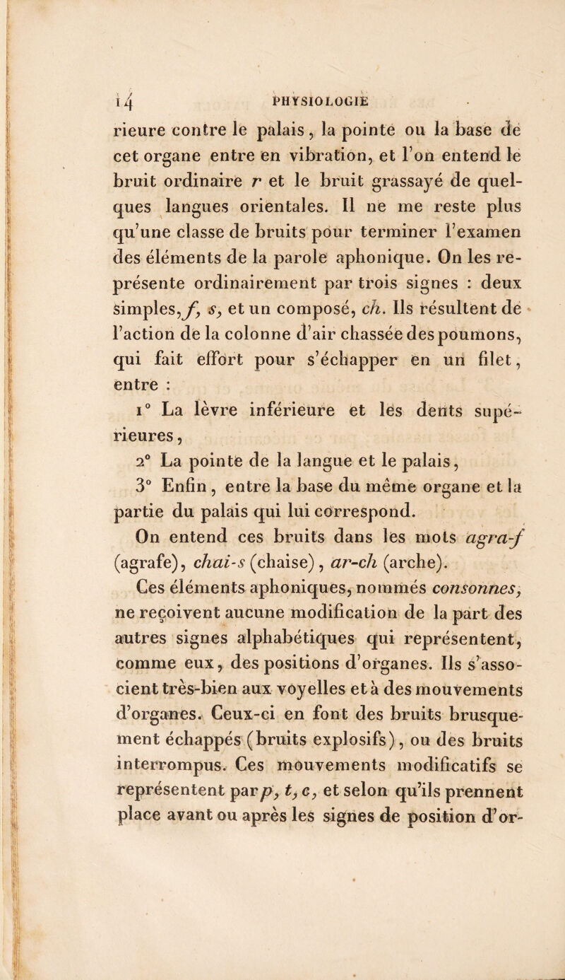 rieure contre le palais, la pointe ou la base de cet organe entre en vibration, et l’on entend le bruit ordinaire r et le bruit grassayé de quel- ques langues orientales. Il ne me reste plus qu’une classe de bruits pour terminer i’examen des éléments de la parole aphonique. On les re- présente ordinairement par trois signes : deux simples,yi s, et un composé, ch. Ils résultent de l’action de la colonne d’air chassée des poumons, qui fait effort pour s’échapper en un filet, entre : i° La lèvre inférieure et les dents supé- rieures , 2° La pointe de la langue et le palais, 3° Enfin , entre la base du même organe et la partie du palais qui lui correspond. On entend ces bruits dans les mots agra-j (agrafe), chai-s (chaise), ar-ch (arche). Ces éléments aphoniques, nommés consonnes, ne reçoivent aucune modification de la part des autres signes alphabétiques qui représentent, comme eux, des positions d’organes. Ils s’asso- cient très-bien aux voyelles et à des mouvements d’organes. Ceux-ci en font des bruits brusque- ment échappés (bruits explosifs), ou des bruits interrompus. Ces mouvements modificatifs se représentent parp, t, c, et selon qu’ils prennent place avant ou après les signes de position d’or-