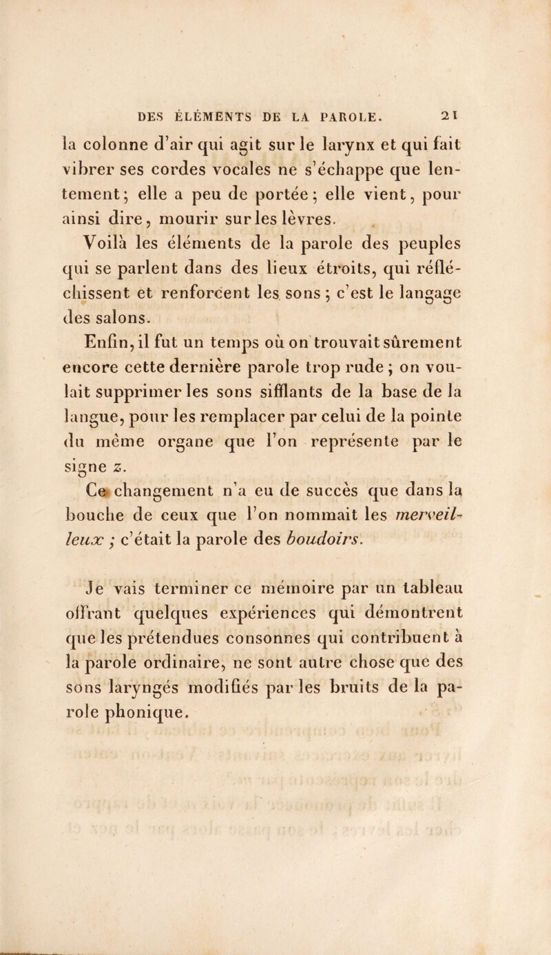 la colonne d’air qui agit sur le larynx et qui fait vibrer ses cordes vocales ne s’échappe que len- tement; elle a peu de portée; elle vient, pour ainsi dire, mourir sur les lèvres. Voilà les éléments de la parole des peuples qui se parlent dans des lieux étroits, qui réflé- chissent et renforcent les sons ; c’est le langage des salons. Enfin, il fut un temps ou on trouvait sûrement encore cette dernière parole trop rude ; on vou- lait supprimer les sons sifflants de la base de la langue, pour les remplacer par celui de la pointe du meme organe que l’on représente par le signe 2. Ce changement n’a eu de succès que dans la bouche de ceux que l’on nommait les merveil- leux ; c’était la parole des boudoirs. Je vais terminer ce mémoire par un tableau offrant quelques expériences qui démontrent que les prétendues consonnes qui contribuent à la parole ordinaire, ne sont autre chose que des sons laryngés modifiés par les bruits de la pa- role phonique.