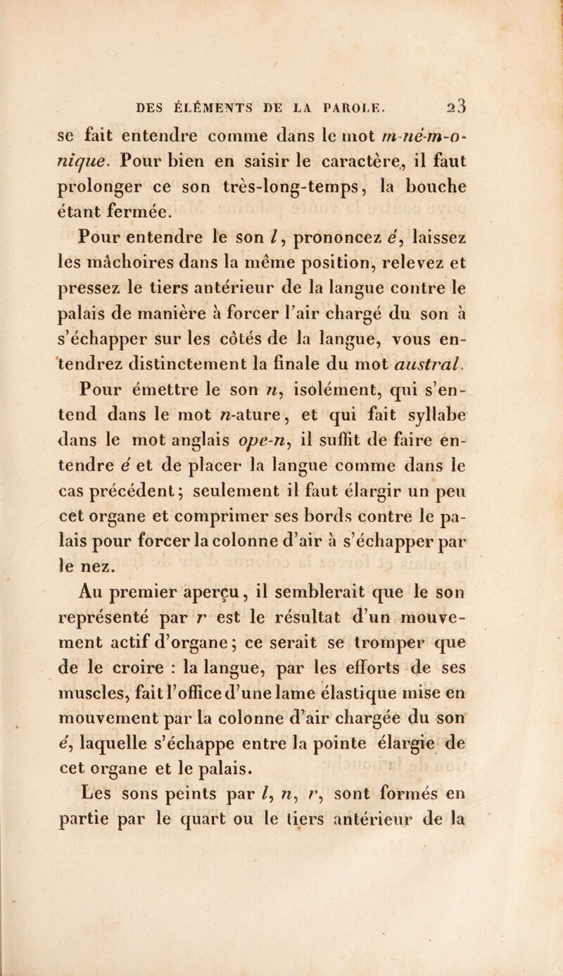 se fait entendre comme dans le mot m-né-m-o- nique. Pour bien en saisir le caractère, il faut prolonger ce son très-long-temps, la bouche étant fermée. Pour entendre le son /, prononcez e, laissez les mâchoires dans la même position, relevez et pressez le tiers antérieur de la langue contre le palais de manière â forcer Pair chargé du son à s’échapper sur les cotés de la langue, vous en- tendrez distinctement la finale du mot austral. Pour émettre le son n, isolément, qui s’en- tend dans le mot w-ature, et qui fait syllabe dans le mot anglais ope-n, il suffit de faire en- tendre é et de placer la langue comme dans le cas précédent; seulement il faut élargir un peu cet organe et comprimer ses bords contre le pa- lais pour forcer la colonne d’air â s’échapper par le nez. Au premier aperçu, il semblerait que le son représenté par r est le résultat d’un mouve- ment actif d’organe ; ce serait se tromper que de le croire : la langue, par les efforts de ses muscles, fait l’office d’une lame élastique mise en mouvement par la colonne d’air chargée du son e, laquelle s’échappe entre la pointe élargie de cet organe et le palais. Les sons peints par /, n, r, sont formés en partie par le quart ou le tiers antérieur de la