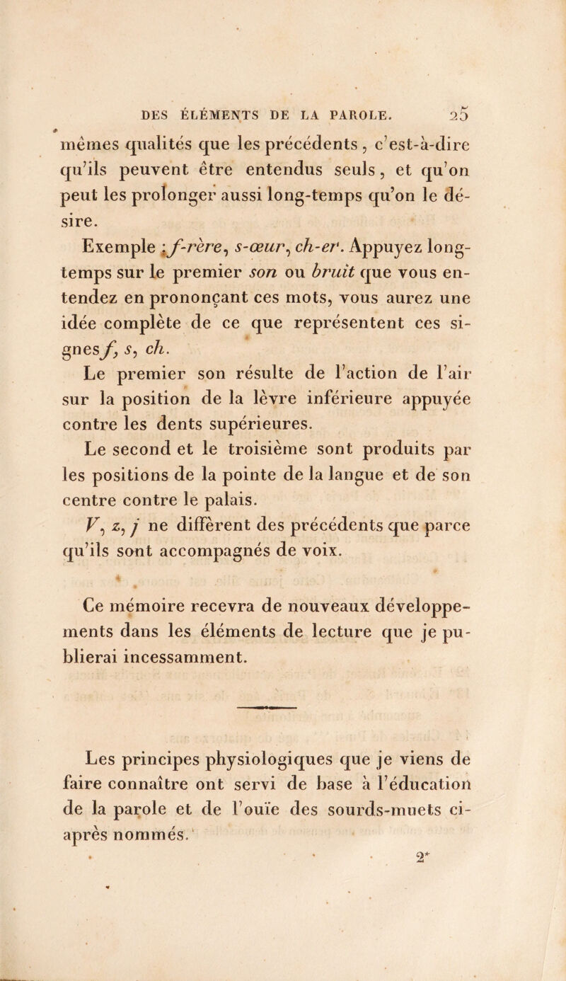 memes qualités que les précédents , c’est-à-dire qu’ils peuvent être entendus seuls, et qu’on peut les prolonger aussi long-temps qu’on le dé- sire. Exemple \f-rere, s-œur, ch-er. Appuyez long- temps sur le premier son ou bruit que vous en- tendez en prononçant ces mots, vous aurez une idée complète de ce que représentent ces si- Ses/; S, ch. Le premier son résulte de l’action de l’air sur la position de la lèvre inférieure appuyée contre les dents supérieures. Le second et le troisième sont produits par les positions de la pointe de la langue et de son centre contre le palais. F, z, j ne diffèrent des précédents que parce qu’ils sont accompagnés de voix. Ce mémoire recevra de nouveaux développe- ments dans les éléments de lecture que je pu- blierai incessamment. Les principes physiologiques que je viens de faire connaître ont servi de base à l’éducation de la parole et de l’ouïe des sourds-muets ci- après nommés.