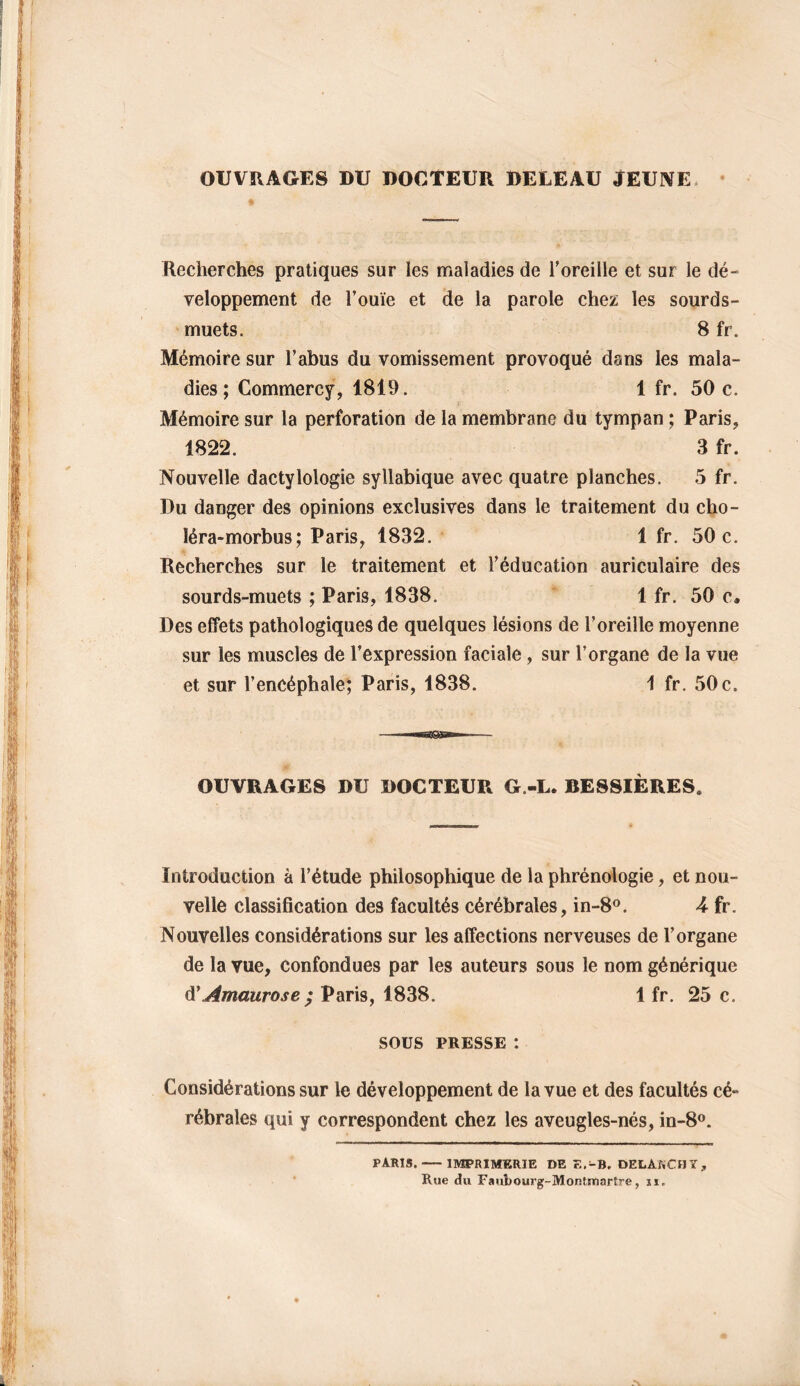 OUVRAGES DU DOCTEUR DELEAU JEUNE Recherches pratiques sur les maladies de l’oreille et sur le dé- veloppement de l’ouïe et de la parole chez les sourds- muets. 8 fr. Mémoire sur l’abus du vomissement provoqué dans les mala- dies; Commercy, 1819. 1 fr. 50 c. Mémoire sur la perforation de la membrane du tympan ; Paris, 1822. 3 fr. Nouvelle dactylologie syllabique avec quatre planches. 5 fr. Du danger des opinions exclusives dans le traitement du cho- léra-morbus; Paris, 1832. 1 fr. 50 c. Recherches sur le traitement et l’éducation auriculaire des sourds-muets ; Paris, 1838. 1 fr. 50 c. Des effets pathologiques de quelques lésions de l’oreille moyenne sur les muscles de l’expression faciale, sur l’organe de la vue et sur l’encéphale; Paris, 1838. 1 fr. 50 c. OUVRAGES DU DOCTEUR G.-L. BESSIÈRES. Introduction à l’étude philosophique de la phrénologie, et nou- velle classification des facultés cérébrales, in-8°. U fr. Nouvelles considérations sur les affections nerveuses de l’organe de la vue, confondues par les auteurs sous le nom générique d'Amaurose; Paris, 1838. 1 fr. 25 c. SOUS PRESSE : Considérations sur le développement de la vue et des facultés cé- rébrales qui y correspondent chez les aveugles-nés, in-8°. PARIS. IMPRIMERIE DE F.-B. DELAKCHT, Rue du Faubourg- Montmartre, 11.