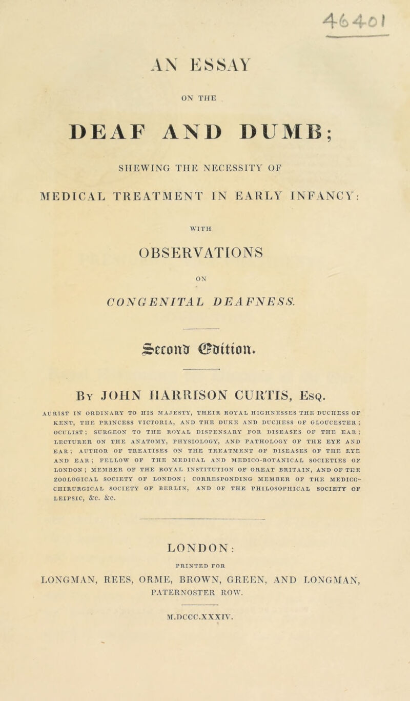 4&4-0I AN ESSAY ON THE DEAF AND DUMB; SHEWING THE NECESSITY OF MEDICAL TREATMENT IN EARLY INFANCY: WITH OBSERVATIONS ON C ONGENTTA L D E A FN E SS. Second (£fcftttoiu By JOHN HARRISON CURTIS, Esq. AURTST IN ORDINARY TO IIIS MAJESTY, THEIR ROYAL HIGHNESSES THE DUCHESS OF KENT, THE PRINCESS VICTORIA, AND THE DUKE AND DUCIIESS OF GLOUCESTER ; OCULIST*, SURGEON TO THE ROYAL DISPENSARY FOR DISEASES OF THE EAR; LECTURER ON THE ANATOMY, PHYSIOLOGY, AND PATHOLOGY OF THE EYE AND EAR*, AUTHOR OF TREATISES ON THE TREATMENT OF DISEASES OF THE EYE AND EAR*, FELLOW OF THE MEDICAL AND MEDICO-BOTANICAL SOCIETIES OF LONDON; MEMBER OF THE ROYAL INSTITUTION OF GREAT BRITAIN, AND OF THE ZOOLOGICAL SOCIETY OF LONDON ; CORRESPONDING MEMBER OF THE MEDICO- CIIIRURGIC A L SOCIETY OF BERLIN, AND OF THE PHILOSOPHICAL SOCIETY OF LEIPSIC, &C. &rC. LONDON: PRINTED FOR LONGMAN, REES, ORME, BROWN, GREEN, AND LONGMAN, PATERNOSTER ROW. M.DCCC.XXXIV